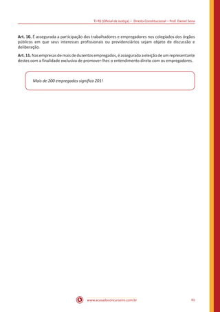 TJ-RS (Oficial de Justiça) – Direito Constitucional – Prof. Daniel Sena
41
www.acasadoconcurseiro.com.br
Art. 10. É assegurada a participação dos trabalhadores e empregadores nos colegiados dos órgãos
públicos em que seus interesses profissionais ou previdenciários sejam objeto de discussão e
deliberação.
Art.11.Nasempresasdemaisdeduzentosempregados,éasseguradaaeleiçãodeumrepresentante
destes com a finalidade exclusiva de promover-lhes o entendimento direto com os empregadores.
Mais de 200 empregados significa 201!
 