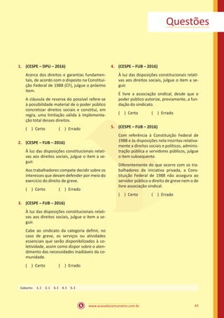 43
www.acasadoconcurseiro.com.br
Questões
1.	 (CESPE – DPU – 2016)
Acerca dos direitos e garantias fundamen-
tais, de acordo com o disposto na Constitui-
ção Federal de 1988 (CF), julgue o próximo
item.
A cláusula de reserva do possível refere-se
à possibilidade material de o poder público
concretizar direitos sociais e constitui, em
regra, uma limitação válida à implementa-
ção total desses direitos.
( ) Certo   ( ) Errado
2.	 (CESPE – FUB – 2016)
À luz das disposições constitucionais relati-
vas aos direitos sociais, julgue o item a se-
guir.
Aos trabalhadores compete decidir sobre os
interesses que devam defender por meio do
exercício do direito de greve.
( ) Certo   ( ) Errado
3.	 (CESPE – FUB – 2016)
À luz das disposições constitucionais relati-
vas aos direitos sociais, julgue o item a se-
guir.
Cabe ao sindicato da categoria definir, no
caso de greve, os serviços ou atividades
essenciais que serão disponibilizados à co-
letividade, assim como dispor sobre o aten-
dimento das necessidades inadiáveis da co-
munidade.
( ) Certo   ( ) Errado
4.	 (CESPE – FUB – 2016)
À luz das disposições constitucionais relati-
vas aos direitos sociais, julgue o item a se-
guir.
É livre a associação sindical, desde que o
poder público autorize, previamente, a fun-
dação do sindicato.
( ) Certo   ( ) Errado
5.	 (CESPE – FUB – 2016)
Com referência à Constituição Federal de
1988 e às disposições nela inscritas relativa-
mente a direitos sociais e políticos, adminis-
tração pública e servidores públicos, julgue
o item subsequente.
Diferentemente do que ocorre com os tra-
balhadores da iniciativa privada, a Cons-
tituição Federal de 1988 não assegura ao
servidor público o direito de greve nem o de
livre associação sindical.
( ) Certo   ( ) Errado
Gabarito: 1. C 2. C 3. E 4. E 5. E
 