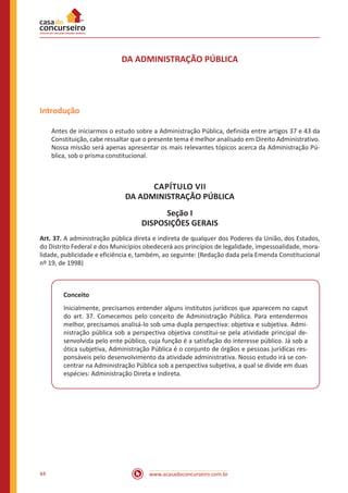 44 www.acasadoconcurseiro.com.br
DA ADMINISTRAÇÃO PÚBLICA
Introdução
Antes de iniciarmos o estudo sobre a Administração Pública, definida entre artigos 37 e 43 da
Constituição, cabe ressaltar que o presente tema é melhor analisado em Direito Administrativo.
Nossa missão será apenas apresentar os mais relevantes tópicos acerca da Administração Pú-
blica, sob o prisma constitucional.
CAPÍTULO VII
DA ADMINISTRAÇÃO PÚBLICA
Seção I
DISPOSIÇÕES GERAIS
Art. 37. A administração pública direta e indireta de qualquer dos Poderes da União, dos Estados,
do Distrito Federal e dos Municípios obedecerá aos princípios de legalidade, impessoalidade, mora-
lidade, publicidade e eficiência e, também, ao seguinte: (Redação dada pela Emenda Constitucional
nº 19, de 1998)
Conceito
Inicialmente, precisamos entender alguns institutos jurídicos que aparecem no caput
do art. 37. Comecemos pelo conceito de Administração Pública. Para entendermos
melhor, precisamos analisá-lo sob uma dupla perspectiva: objetiva e subjetiva. Admi-
nistração pública sob a perspectiva objetiva constitui-se pela atividade principal de-
senvolvida pelo ente público, cuja função é a satisfação do interesse público. Já sob a
ótica subjetiva, Administração Pública é o conjunto de órgãos e pessoas jurídicas res-
ponsáveis pelo desenvolvimento da atividade administrativa. Nosso estudo irá se con-
centrar na Administração Pública sob a perspectiva subjetiva, a qual se divide em duas
espécies: Administração Direta e Indireta.
 