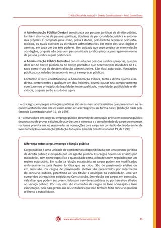 TJ-RS (Oficial de Justiça) – Direito Constitucional – Prof. Daniel Sena
45
www.acasadoconcurseiro.com.br
A Administração Pública Direta é constituída por pessoas jurídicas de direito público,
também chamadas de pessoas políticas, titulares de personalidade jurídica e autono-
mia próprias. É composta pela União, pelos Estados, pelo Distrito Federal e pelos Mu-
nicípios, os quais exercem as atividades administrativas por meio dos seus órgãos e
agentes, em cada um dos três poderes. Um cuidado que você precisa ter é em relação
aos órgãos, os quais não possuem personalidade jurídica própria, pois agem em nome
da pessoa jurídica à qual pertencem.
A Administração Pública Indireta é constituída por pessoas jurídicas próprias, que po-
dem ser de direito público ou de direito privado e que desenvolvem atividades do Es-
tado como fruto da descentralização administrativa. São elas: autarquias, fundações
públicas, sociedades de economia mista e empresas públicas.
Conforme o texto constitucional, a Administração Pública, tanto a direta quanto a in-
direta, pertencentes a qualquer um dos Poderes, deverá pautar seu comportamento
com base nos princípios da legalidade, impessoalidade, moralidade, publicidade e efi-
ciência, os quais serão estudados agora.
I – os cargos, empregos e funções públicas são acessíveis aos brasileiros que preencham os re-
quisitos estabelecidos em lei, assim como aos estrangeiros, na forma da lei; (Redação dada pela
Emenda Constitucional nº 19, de 1998)
II – a investidura em cargo ou emprego público depende de aprovação prévia em concurso público
de provas ou de provas e títulos, de acordo com a natureza e a complexidade do cargo ou emprego,
na forma prevista em lei, ressalvadas as nomeações para cargo em comissão declarado em lei de
livre nomeação e exoneração; (Redação dada pela Emenda Constitucional nº 19, de 1998)
Diferença entre cargo, emprego e função pública
Cargo público é uma unidade de competência disponibilizada por uma pessoa jurídica
de direito público e ocupada por um agente público. Os cargos devem ser criados por
meio de lei, com nome específico e quantidade certa, além de serem regulados por um
regime estatutário. Em razão da relação estatutária, os cargos podem ser modificados
unilateralmente pela Pessoa Jurídica que os criou. São de provimento efetivo ou
em comissão. Os cargos de provimento efetivo são preenchidos por intermédio
do concurso público, garantindo ao seu titular a aquisição da estabilidade, uma vez
cumpridos os requisitos exigidos na Constituição. Em relação aos cargos em comissão,
vale dizer que podem ser preenchidos por servidores públicos ou por terceiros alheios
ao serviço público. Por isso, eles são chamados de cargos de livre nomeação e livre
exoneração, pois não geram aos seus titulares que não tenham feito concurso público
o direito a estabilidade.
 