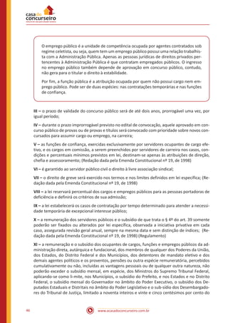 46 www.acasadoconcurseiro.com.br
O emprego público é a unidade de competência ocupada por agentes contratados sob
regime celetista, ou seja, quem tem um emprego público possui uma relação trabalhis-
ta com a Administração Pública. Apenas as pessoas jurídicas de direitos privados per-
tencentes à Administração Pública é que contratam empregados públicos. O ingresso
no emprego público também depende de aprovação em concurso público, contudo,
não gera para o titular o direito à estabilidade.
Por fim, a função pública é a atribuição ocupada por quem não possui cargo nem em-
prego público. Pode ser de duas espécies: nas contratações temporárias e nas funções
de confiança.
III – o prazo de validade do concurso público será de até dois anos, prorrogável uma vez, por
igual período;
IV – durante o prazo improrrogável previsto no edital de convocação, aquele aprovado em con-
curso público de provas ou de provas e títulos será convocado com prioridade sobre novos con-
cursados para assumir cargo ou emprego, na carreira;
V – as funções de confiança, exercidas exclusivamente por servidores ocupantes de cargo efe-
tivo, e os cargos em comissão, a serem preenchidos por servidores de carreira nos casos, con-
dições e percentuais mínimos previstos em lei, destinam-se apenas às atribuições de direção,
chefia e assessoramento; (Redação dada pela Emenda Constitucional nº 19, de 1998)
VI – é garantido ao servidor público civil o direito à livre associação sindical;
VII – o direito de greve será exercido nos termos e nos limites definidos em lei específica; (Re-
dação dada pela Emenda Constitucional nº 19, de 1998)
VIII – a lei reservará percentual dos cargos e empregos públicos para as pessoas portadoras de
deficiência e definirá os critérios de sua admissão;
IX – a lei estabelecerá os casos de contratação por tempo determinado para atender a necessi-
dade temporária de excepcional interesse público;
X – a remuneração dos servidores públicos e o subsídio de que trata o § 4º do art. 39 somente
poderão ser fixados ou alterados por lei específica, observada a iniciativa privativa em cada
caso, assegurada revisão geral anual, sempre na mesma data e sem distinção de índices; (Re-
dação dada pela Emenda Constitucional nº 19, de 1998) (Regulamento)
XI – a remuneração e o subsídio dos ocupantes de cargos, funções e empregos públicos da ad-
ministração direta, autárquica e fundacional, dos membros de qualquer dos Poderes da União,
dos Estados, do Distrito Federal e dos Municípios, dos detentores de mandato eletivo e dos
demais agentes políticos e os proventos, pensões ou outra espécie remuneratória, percebidos
cumulativamente ou não, incluídas as vantagens pessoais ou de qualquer outra natureza, não
poderão exceder o subsídio mensal, em espécie, dos Ministros do Supremo Tribunal Federal,
aplicando-se como li-mite, nos Municípios, o subsídio do Prefeito, e nos Estados e no Distrito
Federal, o subsídio mensal do Governador no âmbito do Poder Executivo, o subsídio dos De-
putados Estaduais e Distritais no âmbito do Poder Legislativo e o sub-sídio dos Desembargado-
res do Tribunal de Justiça, limitado a noventa inteiros e vinte e cinco centésimos por cento do
 