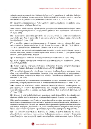 TJ-RS (Oficial de Justiça) – Direito Constitucional – Prof. Daniel Sena
47
www.acasadoconcurseiro.com.br
subsídio mensal, em espécie, dos Ministros do Supremo Tri-bunal Federal, no âmbito do Poder
Judiciário, aplicável este limite aos membros do Ministério Público, aos Procuradores e aos De-
fensores Públicos; (Redação dada pela Emenda Constitucional nº 41, 19.12.2003)
XII – os vencimentos dos cargos do Poder Legislativo e do Poder Judiciário não poderão ser su-
periores aos pagos pelo Poder Executivo;
XIII – é vedada a vinculação ou equiparação de quaisquer espécies remuneratórias para o efei-
to de remuneração de pessoal do serviço público; (Redação dada pela Emenda Constitucional
nº 19, de 1998)
XIV – os acréscimos pecuniários percebidos por servidor público não serão computados nem
acumulados para fins de concessão de acréscimos ulteriores; (Redação dada pela Emenda
Constitucional nº 19, de 1998)
XV – o subsídio e os vencimentos dos ocupantes de cargos e empregos públicos são irredutí-
veis, ressalvado o disposto nos incisos XI e XIV deste artigo e nos arts. 39, § 4º, 150, II, 153, III, e
153, § 2º, I; (Redação dada pela Emenda Constitucional nº 19, de 1998)
XVI – é vedada a acumulação remunerada de cargos públicos, exceto, quando houver compati-
bilidade de horários, observado em qualquer caso o disposto no inciso XI. (Redação dada pela
Emenda Constitucional nº 19, de 1998)
a) a de dois cargos de professor; (Incluída pela Emenda Constitucional nº 19, de 1998)
b) a de um cargo de professor com outro técnico ou científico; (Incluída pela Emenda Constitu-
cional nº 19, de 1998)
c) a de dois cargos ou empregos privativos de profissionais de saúde, com profissões regula-
mentadas; (Redação dada pela Emenda Constitucional nº 34, de 2001)
XVII – a proibição de acumular estende-se a empregos e funções e abrange autarquias, funda-
ções, empresas públicas, sociedades de economia mista, suas subsidiárias, e sociedades con-
troladas, direta ou indiretamente, pelo poder público; (Redação dada pela Emenda Constitu-
cional nº 19, de 1998)
XVIII – a administração fazendária e seus servidores fiscais terão, dentro de suas áreas de com-
petência e jurisdição, precedência sobre os demais setores administrativos, na forma da lei;
XIX – somente por lei específica poderá ser criada autarquia e autorizada a instituição de em-
presa pública, de sociedade de economia mista e de fundação, cabendo à lei complementar,
neste último caso, definir as áreas de sua atuação; (Redação dada pela Emenda Constitucional
nº 19, de 1998)
XX – depende de autorização legislativa, em cada caso, a criação de subsidiárias das entidades men-
cionadas no inciso anterior, assim como a participação de qualquer delas em empresa privada;
XXI – ressalvados os casos especificados na legislação, as obras, serviços, compras e alienações se-
rão contratados mediante processo de licitação pública que assegure igualdade de condições a to-
dos os concorrentes, com cláusulas que estabeleçam obrigações de pagamento, mantidas as condi-
ções efetivas da proposta, nos termos da lei, o qual somente permitirá as exigências de qualificação
técnica e econômica indispensáveis à garantia do cumprimento das obrigações. (Regulamento)
XXII – as administrações tributárias da União, dos Estados, do Distrito Federal e dos Municí-
pios, atividades essenciais ao funcionamento do Estado, exercidas por servidores de carreiras
específicas, terão recursos prioritários para a realização de suas atividades e atuarão de forma
 