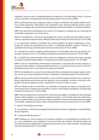 48 www.acasadoconcurseiro.com.br
integrada, inclusive com o compartilhamento de cadastros e de informações fiscais, na forma
da lei ou convênio. (Incluído pela Emenda Constitucional nº 42, de 19.12.2003)
§ 1º A publicidade dos atos, programas, obras, serviços e campanhas dos órgãos públicos deve-
rá ter caráter educativo, informativo ou de orientação social, dela não podendo constar nomes,
símbolos ou imagens que caracterizem promoção pessoal de autoridades ou servidores públicos.
§ 2º A não observância do disposto nos incisos II e III implicará a nulidade do ato e a punição da
autoridade responsável, nos termos da lei.
§ 3º A lei disciplinará as formas de participação do usuário na administração pública direta e
indireta, regulando especialmente: (Redação dada pela Emenda Constitucional nº 19, de 1998)
I – as reclamações relativas à prestação dos serviços públicos em geral, asseguradas a manu-
tenção de serviços de atendimento ao usuário e a avaliação periódica, externa e interna, da
qualidade dos serviços; (Incluído pela Emenda Constitucional nº 19, de 1998)
II – o acesso dos usuários a registros administrativos e a informações sobre atos de governo, ob-
servado o disposto no art. 5º, X e XXXIII; (Incluído pela Emenda Constitucional nº 19, de 1998)
III – a disciplina da representação contra o exercício negligente ou abusivo de cargo, emprego
ou função na administração pública. (Incluído pela Emenda Constitucional nº 19, de 1998)
§ 4º Os atos de improbidade administrativa importarão a suspensão dos direitos políticos, a
perda da função pública, a indisponibilidade dos bens e o ressarcimento ao erário, na forma e
gradação previstas em lei, sem prejuízo da ação penal cabível.
§ 5º A lei estabelecerá os prazos de prescrição para ilícitos praticados por qualquer agente, servi-
dor ou não, que causem prejuízos ao erário, ressalvadas as respectivas ações de ressarcimento.
§ 6º As pessoas jurídicas de direito público e as de direito privado prestadoras de serviços pú-
blicos responderão pelos danos que seus agentes, nessa qualidade, causarem a terceiros, asse-
gurado o direito de regresso contra o responsável nos casos de dolo ou culpa.
§ 7º A lei disporá sobre os requisitos e as restrições ao ocupante de cargo ou emprego da ad-
ministração direta e indireta que possibilite o acesso a informações privilegiadas. (Incluído pela
Emenda Constitucional nº 19, de 1998)
§ 8º A autonomia gerencial, orçamentária e financeira dos órgãos e entidades da administração
direta e indireta poderá ser ampliada mediante contrato, a ser firmado entre seus administra-
dores e o poder público, que tenha por objeto a fixação de metas de desempenho para o órgão
ou entidade, cabendo à lei dispor sobre: (Incluído pela Emenda Constitucional nº 19, de 1998)
I – o prazo de duração do contrato;
II – os controles e critérios de avaliação de desempenho, direitos, obrigações e responsabilida-
de dos dirigentes;
III – a remuneração do pessoal."
§ 9º O disposto no inciso XI aplica-se às empresas públicas e às sociedades de economia mis-
ta, e suas subsidiárias, que receberem recursos da União, dos Estados, do Distrito Federal ou
dos Municípios para pagamento de despesas de pessoal ou de custeio em geral. (Incluído pela
Emenda Constitucional nº 19, de 1998)
 