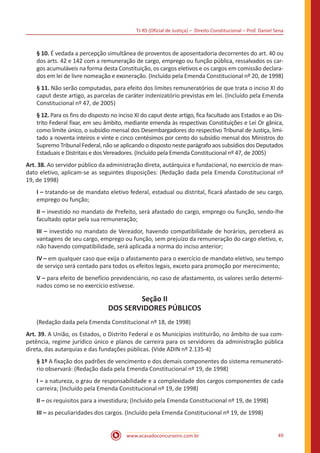 TJ-RS (Oficial de Justiça) – Direito Constitucional – Prof. Daniel Sena
49
www.acasadoconcurseiro.com.br
§ 10. É vedada a percepção simultânea de proventos de aposentadoria decorrentes do art. 40 ou
dos arts. 42 e 142 com a remuneração de cargo, emprego ou função pública, ressalvados os car-
gos acumuláveis na forma desta Constituição, os cargos eletivos e os cargos em comissão declara-
dos em lei de livre nomeação e exoneração. (Incluído pela Emenda Constitucional nº 20, de 1998)
§ 11. Não serão computadas, para efeito dos limites remuneratórios de que trata o inciso XI do
caput deste artigo, as parcelas de caráter indenizatório previstas em lei. (Incluído pela Emenda
Constitucional nº 47, de 2005)
§ 12. Para os fins do disposto no inciso XI do caput deste artigo, fica facultado aos Estados e ao Dis-
trito Federal fixar, em seu âmbito, mediante emenda às respectivas Constituições e Lei Or gânica,
como limite único, o subsídio mensal dos Desembargadores do respectivo Tribunal de Justiça, limi-
tado a noventa inteiros e vinte e cinco centésimos por cento do subsídio mensal dos Ministros do
Supremo Tribunal Federal, não se aplicando o disposto neste parágrafo aos subsídios dos Deputados
Estaduais e Distritais e dos Vereadores. (Incluído pela Emenda Constitucional nº 47, de 2005)
Art. 38. Ao servidor público da administração direta, autárquica e fundacional, no exercício de man-
dato eletivo, aplicam-se as seguintes disposições: (Redação dada pela Emenda Constitucional nº
19, de 1998)
I – tratando-se de mandato eletivo federal, estadual ou distrital, ficará afastado de seu cargo,
emprego ou função;
II – investido no mandato de Prefeito, será afastado do cargo, emprego ou função, sendo-lhe
facultado optar pela sua remuneração;
III – investido no mandato de Vereador, havendo compatibilidade de horários, perceberá as
vantagens de seu cargo, emprego ou função, sem prejuízo da remuneração do cargo eletivo, e,
não havendo compatibilidade, será aplicada a norma do inciso anterior;
IV – em qualquer caso que exija o afastamento para o exercício de mandato eletivo, seu tempo
de serviço será contado para todos os efeitos legais, exceto para promoção por merecimento;
V – para efeito de benefício previdenciário, no caso de afastamento, os valores serão determi-
nados como se no exercício estivesse.
Seção II
DOS SERVIDORES PÚBLICOS
(Redação dada pela Emenda Constitucional nº 18, de 1998)
Art. 39. A União, os Estados, o Distrito Federal e os Municípios instituirão, no âmbito de sua com-
petência, regime jurídico único e planos de carreira para os servidores da administração pública
direta, das autarquias e das fundações públicas. (Vide ADIN nº 2.135-4)
§ 1º A fixação dos padrões de vencimento e dos demais componentes do sistema remunerató-
rio observará: (Redação dada pela Emenda Constitucional nº 19, de 1998)
I – a natureza, o grau de responsabilidade e a complexidade dos cargos componentes de cada
carreira; (Incluído pela Emenda Constitucional nº 19, de 1998)
II – os requisitos para a investidura; (Incluído pela Emenda Constitucional nº 19, de 1998)
III – as peculiaridades dos cargos. (Incluído pela Emenda Constitucional nº 19, de 1998)
 