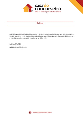 www.acasadoconcurseiro.com.br
Edital
DIREITO CONSTITUCIONAL – Dos direitos e deveres individuais e coletivos: art. 5.º; Dos direitos
sociais: arts. 6.º a 11; 3. Da Administração Pública - Art. 37 Até 43; Do Poder Judiciário: arts. 92
a 126; Das funções essenciais à Justiça: arts. 127 a 135.
BANCA: FAURGS
CARGO: Oficial de Justiça
 