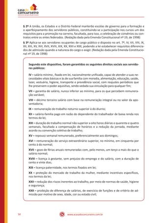 50 www.acasadoconcurseiro.com.br
§ 2º A União, os Estados e o Distrito Federal manterão escolas de governo para a formação e
o aperfeiçoamento dos servidores públicos, constituindo-se a participação nos cursos um dos
requisitos para a promoção na carreira, facultada, para isso, a celebração de convênios ou con-
tratos entre os entes federados. (Redação dada pela Emenda Constitucional nº 19, de 1998)
§ 3º Aplica-se aos servidores ocupantes de cargo público o disposto no art. 7º, IV, VII, VIII, IX,
XII, XIII, XV, XVI, XVII, XVIII, XIX, XX, XXII e XXX, podendo a lei estabelecer requisitos diferencia-
dos de admissão quando a natureza do cargo o exigir. (Redação dada pela Emenda Constitucio-
nal nº 19, de 1998)
Segundo este dispositivo, foram garantidos os seguintes direitos sociais aos servido-
res públicos:
IV – salário mínimo , fixado em lei, nacionalmente unificado, capaz de atender a suas ne-
cessidades vitais básicas e às de sua família com moradia, alimentação, educação, saúde,
lazer, vestuário, higiene, transporte e previdência social, com reajustes periódicos que
lhe preservem o poder aquisitivo, sendo vedada sua vinculação para qualquer fim;
VII – garantia de salário, nunca inferior ao mínimo, para os que percebem remunera-
ção variável;
VIII – décimo terceiro salário com base na remuneração integral ou no valor da apo-
sentadoria;
IX – remuneração do trabalho noturno superior à do diurno;
XII – salário-família pago em razão do dependente do trabalhador de baixa renda nos
termos da lei;
XIII – duração do trabalho normal não superior a oito horas diárias e quarenta e quatro
semanais, facultada a compensação de horários e a redução da jornada, mediante
acordo ou convenção coletiva de trabalho;
XV – repouso semanal remunerado, preferencialmente aos domingos;
XVI – remuneração do serviço extraordinário superior, no mínimo, em cinquenta por
cento à do normal;
XVII – gozo de férias anuais remuneradas com, pelo menos, um terço a mais do que o
salário normal;
XVIII – licença à gestante, sem prejuízo do emprego e do salário, com a duração de
cento e vinte dias;
XIX – licença-paternidade, nos termos fixados em lei;
XX – proteção do mercado de trabalho da mulher, mediante incentivos específicos,
nos termos da lei;
XXII – redução dos riscos inerentes ao trabalho, por meio de normas de saúde, higiene
e segurança;
XXX – proibição de diferença de salários, de exercício de funções e de critério de ad-
missão por motivo de sexo, idade, cor ou estado civil;
 