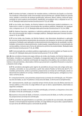 TJ-RS (Oficial de Justiça) – Direito Constitucional – Prof. Daniel Sena
51
www.acasadoconcurseiro.com.br
§ 4º O membro de Poder, o detentor de mandato eletivo, os Ministros de Estado e os Secretá-
rios Estaduais e Municipais serão remunerados exclusivamente por subsídio fixado em parcela
única, vedado o acréscimo de qualquer gratificação, adicional, abono, prêmio, verba de repre-
sentação ou outra espécie remuneratória, obedecido, em qualquer caso, o disposto no art. 37,
X e XI. (Redação dada pela Emenda Constitucional nº 19, de 1998)
§ 5º Lei da União, dos Estados, do Distrito Federal e dos Municípios poderá estabelecer a re-
lação entre a maior e a menor remuneração dos servidores públicos, obedecido, em qualquer
caso, o disposto no art. 37, XI. (Redação dada pela Emenda Constitucional nº 19, de 1998)
§ 6º Os Poderes Executivo, Legislativo e Judiciário publicarão anualmente os valores do subsí-
dio e da remuneração dos cargos e empregos públicos. (Redação dada pela Emenda Constitu-
cional nº 19, de 1998)
§ 7º Lei da União, dos Estados, do Distrito Federal e dos Municípios disciplinará a aplicação
de recursos orçamentários provenientes da economia com despesas correntes em cada órgão,
autarquia e fundação, para aplicação no desenvolvimento de programas de qualidade e produ-
tividade, treinamento e desenvolvimento, modernização, reaparelhamento e racionalização do
serviço público, inclusive sob a forma de adicional ou prêmio de produtividade. (Redação dada
pela Emenda Constitucional nº 19, de 1998)
§ 8º A remuneração dos servidores públicos organizados em carreira poderá ser fixada nos ter-
mos do § 4º. (Redação dada pela Emenda Constitucional nº 19, de 1998)
Art. 40. Aos servidores titulares de cargos efetivos da União, dos Estados, do Distrito Federal e dos
Municípios, incluídas suas autarquias e fundações, é assegurado regime de previdência de caráter
contributivo e solidário, mediante contribuição do respectivo ente público, dos servidores ativos e
inativos e dos pensionistas, observados critérios que preservem o equilíbrio financeiro e atuarial e
o disposto neste artigo.
§ 1º Os servidores abrangidos pelo regime de previdência de que trata este artigo serão apo-
sentados, calculados os seus proventos a partir dos valores fixados na forma dos §§ 3º e 17:
invalidez permanente, sendo os proventos proporcionais ao tempo de contribuição, exceto se
decorrente de acidente em serviço, moléstia profissional ou doença grave, contagiosa ou incu-
rável, na forma da lei;
II – compulsoriamente, com proventos proporcionais ao tempo de contribuição, aos 70 (seten-
ta) anos de idade, ou aos 75 (setenta e cinco) anos de idade, na forma de lei complementar;
III – voluntariamente, desde que cumprido tempo mínimo de dez anos de efetivo exercício no
serviço público e cinco anos no cargo efetivo em que se dará a aposentadoria, observadas as
seguintes condições:
a) sessenta anos de idade e trinta e cinco de contribuição, se homem, e cinquenta e cinco anos
de idade e trinta de contribuição, se mulher;
b) sessenta e cinco anos de idade, se homem, e sessenta anos de idade, se mulher, com proven-
tos proporcionais ao tempo de contribuição.
§ 2º Os proventos de aposentadoria e as pensões, por ocasião de sua concessão, não poderão
exceder a remuneração do respectivo servidor, no cargo efetivo em que se deu a aposentadoria
ou que serviu de referência para a concessão da pensão.
 