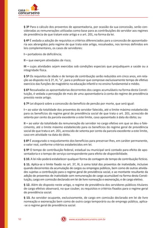 52 www.acasadoconcurseiro.com.br
§ 3º Para o cálculo dos proventos de aposentadoria, por ocasião da sua concessão, serão con-
sideradas as remunerações utilizadas como base para as contribuições do servidor aos regimes
de previdência de que tratam este artigo e o art. 201, na forma da lei.
§ 4º É vedada a adoção de requisitos e critérios diferenciados para a concessão de aposentado-
ria aos abrangidos pelo regime de que trata este artigo, ressalvados, nos termos definidos em
leis complementares, os casos de servidores:
I – portadores de deficiência;
II – que exerçam atividades de risco;
III – cujas atividades sejam exercidas sob condições especiais que prejudiquem a saúde ou a
integridade física.
§ 5º Os requisitos de idade e de tempo de contribuição serão reduzidos em cinco anos, em rela-
ção ao disposto no § 1º, III, "a", para o professor que comprove exclusivamente tempo de efetivo
exercício das funções de magistério na educação infantil e no ensino fundamental e médio.
§ 6º Ressalvadas as aposentadorias decorrentes dos cargos acumuláveis na forma desta Consti-
tuição, é vedada a percepção de mais de uma aposentadoria à conta do regime de previdência
previsto neste artigo.
§ 7º Lei disporá sobre a concessão do benefício de pensão por morte, que será igual:
I – ao valor da totalidade dos proventos do servidor falecido, até o limite máximo estabelecido
para os benefícios do regime geral de previdência social de que trata o art. 201, acrescido de
setenta por cento da parcela excedente a este limite, caso aposentado à data do óbito; ou
II – ao valor da totalidade da remuneração do servidor no cargo efetivo em que se deu o fale-
cimento, até o limite máximo estabelecido para os benefícios do regime geral de previdência
social de que trata o art. 201, acrescido de setenta por cento da parcela excedente a este limite,
caso em atividade na data do óbito.
§ 8º É assegurado o reajustamento dos benefícios para preservar-lhes, em caráter permanente,
o valor real, conforme critérios estabelecidos em lei.
§ 9º O tempo de contribuição federal, estadual ou municipal será contado para efeito de apo-
sentadoria e o tempo de serviço correspondente para efeito de disponibilidade.
§ 10. A lei não poderá estabelecer qualquer forma de contagem de tempo de contribuição fictício.
§ 11. Aplica-se o limite fixado no art. 37, XI, à soma total dos proventos de inatividade, inclusive
quando decorrentes da acumulação de cargos ou empregos públicos, bem como de outras ativida-
des sujeitas a contribuição para o regime geral de previdência social, e ao montante resultante da
adição de proventos de inatividade com remuneração de cargo acumulável na forma desta Consti-
tuição, cargo em comissão declarado em lei de livre nomeação e exoneração, e de cargo eletivo.
§ 12. Além do disposto neste artigo, o regime de previdência dos servidores públicos titulares
de cargo efetivo observará, no que couber, os requisitos e critérios fixados para o regime geral
de previdência social.
§ 13. Ao servidor ocupante, exclusivamente, de cargo em comissão declarado em lei de livre
nomeação e exoneração bem como de outro cargo temporário ou de emprego público, aplica-
-se o regime geral de previdência social.
 