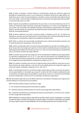 TJ-RS (Oficial de Justiça) – Direito Constitucional – Prof. Daniel Sena
53
www.acasadoconcurseiro.com.br
§ 14. A União, os Estados, o Distrito Federal e os Municípios, desde que instituam regime de
previdência complementar para os seus respectivos servidores titulares de cargo efetivo, po-
derão fixar, para o valor das aposentadorias e pensões a serem concedidas pelo regime de que
trata este artigo, o limite máximo estabelecido para os benefícios do regime geral de previdên-
cia social de que trata o art. 201.
§ 15. O regime de previdência complementar de que trata o § 14 será instituído por lei de ini-
ciativa do respectivo Poder Executivo, observado o disposto no art. 202 e seus parágrafos, no
que couber, por intermédio de entidades fechadas de previdência complementar, de natureza
pública, que oferecerão aos respectivos participantes planos de benefícios somente na modali-
dade de contribuição definida.
§ 16. Somente mediante sua prévia e expressa opção, o disposto nos §§ 14 e 15 poderá ser
aplicado ao servidor que tiver ingressado no serviço público até a data da publicação do ato de
instituição do correspondente regime de previdência complementar.
§ 17. Todos os valores de remuneração considerados para o cálculo do benefício previsto no §
3º serão devidamente atualizados, na forma da lei.
§ 18. Incidirá contribuição sobre os proventos de aposentadorias e pensões concedidas pelo re-
gime de que trata este artigo que superem o limite máximo estabelecido para os benefícios do
regime geral de previdência social de que trata o art. 201, com percentual igual ao estabelecido
para os servidores titulares de cargos efetivos.
§ 19. O servidor de que trata este artigo que tenha completado as exigências para aposentado-
ria voluntária estabelecidas no § 1º, III, a, e que opte por permanecer em atividade fará jus a
um abono de permanência equivalente ao valor da sua contribuição previdenciária até comple-
tar as exigências para aposentadoria compulsória contidas no § 1º, II.
§ 20. Fica vedada a existência de mais de um regime próprio de previdência social para os servi-
dores titulares de cargos efetivos, e de mais de uma unidade gestora do respectivo regime em
cada ente estatal, ressalvado o disposto no art. 142, § 3º, X.
§ 21. A contribuição prevista no § 18 deste artigo incidirá apenas sobre as parcelas de proven-
tos de aposentadoria e de pensão que superem o dobro do limite máximo estabelecido para
os benefícios do regime geral de previdência social de que trata o art. 201 desta Constituição,
quando o beneficiário, na forma da lei, for portador de doença incapacitante.
Art. 41. São estáveis após três anos de efetivo exercício os servidores nomeados para cargo de pro-
vimento efetivo em virtude de concurso público.
§ 1º O servidor público estável só perderá o cargo:
I – em virtude de sentença judicial transitada em julgado;
II – mediante processo administrativo em que lhe seja assegurada ampla defesa;
III – mediante procedimento de avaliação periódica de desempenho, na forma de lei comple-
mentar, assegurada ampla defesa.
§ 2º Invalidada por sentença judicial a demissão do servidor estável, será ele reintegrado, e o eventual
ocupante da vaga, se estável, reconduzido ao cargo de origem, sem direito a indenização, aproveitado
em outro cargo ou posto em disponibilidade com remuneração proporcional ao tempo de serviço.
 