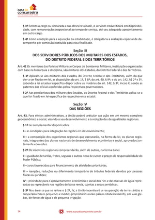 54 www.acasadoconcurseiro.com.br
§ 3º Extinto o cargo ou declarada a sua desnecessidade, o servidor estável ficará em disponibili-
dade, com remuneração proporcional ao tempo de serviço, até seu adequado aproveitamento
em outro cargo.
§ 4º Como condição para a aquisição da estabilidade, é obrigatória a avaliação especial de de-
sempenho por comissão instituída para essa finalidade.
Seção III
DOS SERVIDORES PÚBLICOS DOS MILITARES DOS ESTADOS,
DO DISTRITO FEDERAL E DOS TERRITÓRIOS
Art. 42 Os membros das Polícias Militares e Corpos de Bombeiros Militares, instituições organizadas
com base na hierarquia e disciplina, são militares dos Estados, do Distrito Federal e dos Territórios.
§ 1º Aplicam-se aos militares dos Estados, do Distrito Federal e dos Territórios, além do que
vier a ser fixado em lei, as disposições do art. 14, § 8º; do art. 40, § 9º; e do art. 142, §§ 2º e 3º,
cabendo a lei estadual específica dispor sobre as matérias do art. 142, § 3º, inciso X, sendo as
patentes dos oficiais conferidas pelos respectivos governadores.
§ 2º Aos pensionistas dos militares dos Estados, do Distrito Federal e dos Territórios aplica-se o
que for fixado em lei específica do respectivo ente estatal.
Seção IV
DAS REGIÕES
Art. 43. Para efeitos administrativos, a União poderá articular sua ação em um mesmo complexo
geoeconômico e social, visando a seu desenvolvimento e à redução das desigualdades regionais.
§ 1º Lei complementar disporá sobre:
I – as condições para integração de regiões em desenvolvimento;
II – a composição dos organismos regionais que executarão, na forma da lei, os planos regio-
nais, integrantes dos planos nacionais de desenvolvimento econômico e social, aprovados jun-
tamente com estes.
§ 2º Os incentivos regionais compreenderão, além de outros, na forma da lei:
I – igualdade de tarifas, fretes, seguros e outros itens de custos e preços de responsabilidade do
Poder Público;
II – juros favorecidos para financiamento de atividades prioritárias;
III – isenções, reduções ou diferimento temporário de tributos federais devidos por pessoas
físicas ou jurídicas;
IV – prioridade para o aproveitamento econômico e social dos rios e das massas de água repre-
sadas ou represáveis nas regiões de baixa renda, sujeitas a secas periódicas.
§ 3º Nas áreas a que se refere o § 2º, IV, a União incentivará a recuperação de terras áridas e
cooperará com os pequenos e médios proprietários rurais para o estabelecimento, em suas gle-
bas, de fontes de água e de pequena irrigação.
 