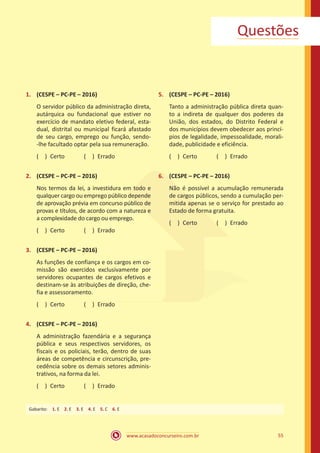 55
www.acasadoconcurseiro.com.br
Questões
1.	 (CESPE – PC-PE – 2016)
O servidor público da administração direta,
autárquica ou fundacional que estiver no
exercício de mandato eletivo federal, esta-
dual, distrital ou municipal ficará afastado
de seu cargo, emprego ou função, sendo-
-lhe facultado optar pela sua remuneração.
( ) Certo   ( ) Errado
2.	 (CESPE – PC-PE – 2016)
Nos termos da lei, a investidura em todo e
qualquer cargo ou emprego público depende
de aprovação prévia em concurso público de
provas e títulos, de acordo com a natureza e
a complexidade do cargo ou emprego.
( ) Certo   ( ) Errado
3.	 (CESPE – PC-PE – 2016)
As funções de confiança e os cargos em co-
missão são exercidos exclusivamente por
servidores ocupantes de cargos efetivos e
destinam-se às atribuições de direção, che-
fia e assessoramento.
( ) Certo   ( ) Errado
4.	 (CESPE – PC-PE – 2016)
A administração fazendária e a segurança
pública e seus respectivos servidores, os
fiscais e os policiais, terão, dentro de suas
áreas de competência e circunscrição, pre-
cedência sobre os demais setores adminis-
trativos, na forma da lei.
( ) Certo   ( ) Errado
5.	 (CESPE – PC-PE – 2016)
Tanto a administração pública direta quan-
to a indireta de qualquer dos poderes da
União, dos estados, do Distrito Federal e
dos municípios devem obedecer aos princí-
pios de legalidade, impessoalidade, morali-
dade, publicidade e eficiência.
( ) Certo   ( ) Errado
6.	 (CESPE – PC-PE – 2016)
Não é possível a acumulação remunerada
de cargos públicos, sendo a cumulação per-
mitida apenas se o serviço for prestado ao
Estado de forma gratuita.
( ) Certo   ( ) Errado
Gabarito: 1. E 2. E 3. E 4. E 5. C 6. E
 