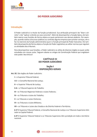 56 www.acasadoconcurseiro.com.br
DO PODER JUDICIÁRIO
Introdução
O Poder Judiciário é o titular da função jurisdicional. Sua atribuição principal é de “dizer o di-
reito”, é de “aplicar o direito ao caso concreto”. Além de desempenhar a função típica, ele tam-
bém exerce suas funções de forma atípica as quais pertencem aos demais poderes. Por exem-
plo, quando realiza concursos públicos ou contrata alguma empresa para prestar serviços, ele o
faz no exercício da função administrativa que é a função principal do Poder Executivo. Ele tam-
bém desempenha de forma atípica a função do Poder Legislativo ao editar normas que regulam
as atividades dos tribunais.
Para desempenhar suas funções, o Poder Judiciário se utiliza de diversos órgãos os quais serão
estudados em nossas aulas. Seguem abaixo os artigos da Constituição Federal que englobam
este poder. Boa leitura!
CAPÍTULO III
DO PODER JUDICIÁRIO
Seção I
DISPOSIÇÕES GERAIS
Art. 92. São órgãos do Poder Judiciário:
I – o Supremo Tribunal Federal;
I-A – o Conselho Nacional de Justiça;
II – o Superior Tribunal de Justiça;
II-A – o Tribunal Superior do Trabalho
III – os Tribunais Regionais Federais e Juízes Federais;
IV – os Tribunais e Juízes do Trabalho;
V – os Tribunais e Juízes Eleitorais;
VI – os Tribunais e Juízes Militares;
VII – os Tribunais e Juízes dos Estados e do Distrito Federal e Territórios.
§ 1º O Supremo Tribunal Federal, o Conselho Nacional de Justiça e os Tribunais Superiores têm
sede na Capital Federal.
§ 2º O Supremo Tribunal Federal e os Tribunais Superiores têm jurisdição em todo o território
nacional.
 