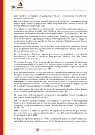 58 www.acasadoconcurseiro.com.br
a) é obrigatória a promoção do juiz que figure por três vezes consecutivas ou cinco alternadas
em lista de merecimento;
b) a promoção por merecimento pressupõe dois anos de exercício na respectiva entrância e
integrar o juiz a primeira quinta parte da lista de antigüidade desta, salvo se não houver com
tais requisitos quem aceite o lugar vago;
c)aferiçãodomerecimentoconformeodesempenhoepeloscritériosobjetivosdeprodutividade
e presteza no exercício da jurisdição e pela freqüência e aproveitamento em cursos oficiais ou
reconhecidos de aperfeiçoamento; (Redação dada pela Emenda Constitucional nº 45, de 2004)
d) na apuração de antigüidade, o tribunal somente poderá recusar o juiz mais antigo pelo voto
fundamentado de dois terços de seus membros, conforme procedimento próprio, e assegurada
ampla defesa, repetindo-se a votação até fixar-se a indicação; (Redação dada pela Emenda
Constitucional nº 45, de 2004)
e) não será promovido o juiz que, injustificadamente, retiver autos em seu poder além do prazo
legal, não podendo devolvê-los ao cartório sem o devido despacho ou decisão; (Incluída pela
Emenda Constitucional nº 45, de 2004)
III – o acesso aos tribunais de segundo grau far-se-á por antigüidade e merecimento,
alternadamente, apurados na última ou única entrância; (Redação dada pela Emenda
Constitucional nº 45, de 2004)
IV – previsão de cursos oficiais de preparação, aperfeiçoamento e promoção de magistrados,
constituindo etapa obrigatória do processo de vitaliciamento a participação em curso oficial
ou reconhecido por escola nacional de formação e aperfeiçoamento de magistrados; (Redação
dada pela Emenda Constitucional nº 45, de 2004)
V – o subsídio dos Ministros dos Tribunais Superiores corresponderá a noventa e cinco por cento
do subsídio mensal fixado para os Ministros do Supremo Tribunal Federal e os subsídios dos demais
magistradosserãofixadosemleieescalonados,emnívelfederaleestadual,conformeasrespectivas
categorias da estrutura judiciária nacional, não podendo a diferença entre uma e outra ser superior
a dez por cento ou inferior a cinco por cento, nem exceder a noventa e cinco por cento do subsídio
mensal dos Ministros dos Tribunais Superiores, obedecido, em qualquer caso, o disposto nos arts.
37, XI, e 39, § 4º; (Redação dada pela Emenda Constitucional nº 19, de 1998)
VI – a aposentadoria dos magistrados e a pensão de seus dependentes observarão o disposto
no art. 40; (Redação dada pela Emenda Constitucional nº 20, de 1998)
VII – o juiz titular residirá na respectiva comarca, salvo autorização do tribunal; (Redação dada
pela Emenda Constitucional nº 45, de 2004)
VIII – o ato de remoção, disponibilidade e aposentadoria do magistrado, por interesse público,
fundar-se-á em decisão por voto da maioria absoluta do respectivo tribunal ou do Conselho
Nacional de Justiça, assegurada ampla defesa; (Redação dada pela Emenda Constitucional nº
45, de 2004)
VIII-A – a remoção a pedido ou a permuta de magistrados de comarca de igual entrância
atenderá, no que couber, ao disposto nas alíneas a , b , c e e do inciso II; (Incluído pela Emenda
Constitucional nº 45, de 2004)
IX – todos os julgamentos dos órgãos do Poder Judiciário serão públicos, e fundamentadas todas
as decisões, sob pena de nulidade, podendo a lei limitar a presença, em determinados atos, às
 