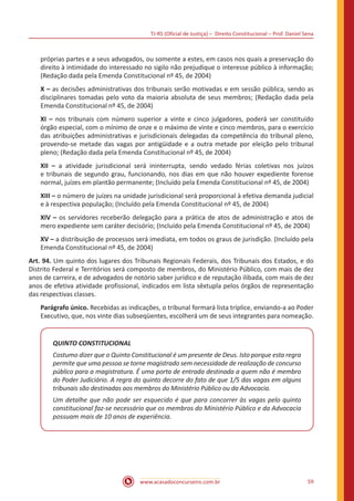 TJ-RS (Oficial de Justiça) – Direito Constitucional – Prof. Daniel Sena
59
www.acasadoconcurseiro.com.br
próprias partes e a seus advogados, ou somente a estes, em casos nos quais a preservação do
direito à intimidade do interessado no sigilo não prejudique o interesse público à informação;
(Redação dada pela Emenda Constitucional nº 45, de 2004)
X – as decisões administrativas dos tribunais serão motivadas e em sessão pública, sendo as
disciplinares tomadas pelo voto da maioria absoluta de seus membros; (Redação dada pela
Emenda Constitucional nº 45, de 2004)
XI – nos tribunais com número superior a vinte e cinco julgadores, poderá ser constituído
órgão especial, com o mínimo de onze e o máximo de vinte e cinco membros, para o exercício
das atribuições administrativas e jurisdicionais delegadas da competência do tribunal pleno,
provendo-se metade das vagas por antigüidade e a outra metade por eleição pelo tribunal
pleno; (Redação dada pela Emenda Constitucional nº 45, de 2004)
XII – a atividade jurisdicional será ininterrupta, sendo vedado férias coletivas nos juízos
e tribunais de segundo grau, funcionando, nos dias em que não houver expediente forense
normal, juízes em plantão permanente; (Incluído pela Emenda Constitucional nº 45, de 2004)
XIII – o número de juízes na unidade jurisdicional será proporcional à efetiva demanda judicial
e à respectiva população; (Incluído pela Emenda Constitucional nº 45, de 2004)
XIV – os servidores receberão delegação para a prática de atos de administração e atos de
mero expediente sem caráter decisório; (Incluído pela Emenda Constitucional nº 45, de 2004)
XV – a distribuição de processos será imediata, em todos os graus de jurisdição. (Incluído pela
Emenda Constitucional nº 45, de 2004)
Art. 94. Um quinto dos lugares dos Tribunais Regionais Federais, dos Tribunais dos Estados, e do
Distrito Federal e Territórios será composto de membros, do Ministério Público, com mais de dez
anos de carreira, e de advogados de notório saber jurídico e de reputação ilibada, com mais de dez
anos de efetiva atividade profissional, indicados em lista sêxtupla pelos órgãos de representação
das respectivas classes.
Parágrafo único. Recebidas as indicações, o tribunal formará lista tríplice, enviando-a ao Poder
Executivo, que, nos vinte dias subseqüentes, escolherá um de seus integrantes para nomeação.
QUINTO CONSTITUCIONAL
Costumo dizer que o Quinto Constitucional é um presente de Deus. Isto porque esta regra
permite que uma pessoa se torne magistrado sem necessidade de realização de concurso
público para a magistratura. É uma porta de entrada destinada a quem não é membro
do Poder Judiciário. A regra do quinto decorre do fato de que 1/5 das vagas em alguns
tribunais são destinadas aos membros do Ministério Público ou da Advocacia.
Um detalhe que não pode ser esquecido é que para concorrer às vagas pelo quinto
constitucional faz-se necessário que os membros do Ministério Público e da Advocacia
possuam mais de 10 anos de experiência.
 