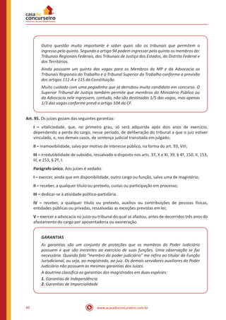 60 www.acasadoconcurseiro.com.br
Outra questão muito importante é saber quais são os tribunais que permitem o
ingresso pelo quinto. Segundo o artigo 94 podem ingressar pelo quinto os membros do:
Tribunais Regionais Federais, dos Tribunais de Justiça dos Estados, do Distrito Federal e
dos Territórios.
Ainda possuem um quinto das vagas para os Membros do MP e da Advocacia os
Tribunais Regionais do Trabalho e o Tribunal Superior do Trabalho conforme a previsão
dos artigos 111-A e 115 da Constituição.
Muito cuidado com uma pegadinha que já derrubou muito candidato em concurso. O
Superior Tribunal de Justiça também permite que membros do Ministério Público ou
da Advocacia nele ingressem, contudo, não são destinadas 1/5 das vagas, mas apenas
1/3 das vagas conforme prevê o artigo 104 da CF.
Art. 95. Os juízes gozam das seguintes garantias:
I – vitaliciedade, que, no primeiro grau, só será adquirida após dois anos de exercício,
dependendo a perda do cargo, nesse período, de deliberação do tribunal a que o juiz estiver
vinculado, e, nos demais casos, de sentença judicial transitada em julgado;
II – inamovibilidade, salvo por motivo de interesse público, na forma do art. 93, VIII;
III – irredutibilidade de subsídio, ressalvado o disposto nos arts. 37, X e XI, 39, § 4º, 150, II, 153,
III, e 153, § 2º, I.
Parágrafo único. Aos juízes é vedado:
I – exercer, ainda que em disponibilidade, outro cargo ou função, salvo uma de magistério;
II – receber, a qualquer título ou pretexto, custas ou participação em processo;
III – dedicar-se à atividade político-partidária.
IV – receber, a qualquer título ou pretexto, auxílios ou contribuições de pessoas físicas,
entidades públicas ou privadas, ressalvadas as exceções previstas em lei;
V – exercer a advocacia no juízo ou tribunal do qual se afastou, antes de decorridos três anos do
afastamento do cargo por aposentadoria ou exoneração.
GARANTIAS
As garantias são um conjunto de proteções que os membros do Poder Judiciário
possuem e que são inerentes ao exercício de suas funções. Uma observação se faz
necessária. Quando falo “membro do poder judiciário” me refiro ao titular da Função
Jurisdicional, ou seja, ao magistrado, ao juiz. Os demais servidores auxiliares do Poder
Judiciário não possuem as mesmas garantias dos Juízes.
A doutrina classifica as garantias dos magistrados em duas espécies:
1. Garantias de Independência
2. Garantias de Imparcialidade
 