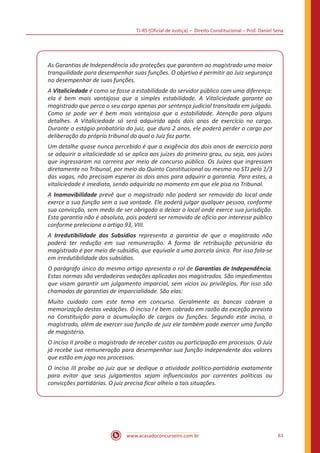 TJ-RS (Oficial de Justiça) – Direito Constitucional – Prof. Daniel Sena
61
www.acasadoconcurseiro.com.br
As Garantias de Independência são proteções que garantem ao magistrado uma maior
tranquilidade para desempenhar suas funções. O objetivo é permitir ao Juiz segurança
no desempenhar de suas funções.
A Vitaliciedade é como se fosse a estabilidade do servidor público com uma diferença:
ela é bem mais vantajosa que a simples estabilidade. A Vitaliciedade garante ao
magistrado que perca o seu cargo apenas por sentença judicial transitada em julgado.
Como se pode ver é bem mais vantajosa que a estabilidade. Atenção para alguns
detalhes. A Vitaliciedade só será adquirida após dois anos de exercício no cargo.
Durante o estágio probatório do juiz, que dura 2 anos, ele poderá perder o cargo por
deliberação do próprio tribunal do qual o Juiz faz parte.
Um detalhe quase nunca percebido é que a exigência dos dois anos de exercício para
se adquirir a vitaliciedade só se aplica aos juízes do primeiro grau, ou seja, aos juízes
que ingressaram na carreira por meio de concurso público. Os Juízes que ingressam
diretamente no Tribunal, por meio do Quinto Constitucional ou mesmo no STJ pelo 1/3
das vagas, não precisam esperar os dois anos para adquirir a garantia. Para estes, a
vitaliciedade é imediata, sendo adquirida no momento em que ele pisa no Tribunal.
A Inamovibilidade prevê que o magistrado não poderá ser removido do local onde
exerce a sua função sem a sua vontade. Ele poderá julgar qualquer pessoa, conforme
sua convicção, sem medo de ser obrigado a deixar o local onde exerce sua jurisdição.
Esta garantia não é absoluta, pois poderá ser removido de ofício por interesse público
conforme preleciona o artigo 93, VIII.
A Irredutibilidade dos Subsídios representa a garantia de que o magistrado não
poderá ter redução em sua remuneração. A forma de retribuição pecuniária do
magistrado é por meio de subsídio, que equivale a uma parcela única. Por isso fala-se
em irredutibilidade dos subsídios.
O parágrafo único do mesmo artigo apresenta o rol de Garantias de Independência.
Estas normas são verdadeiras vedações aplicadas aos magistrados. São impedimentos
que visam garantir um julgamento imparcial, sem vícios ou privilégios. Por isso são
chamadas de garantias de imparcialidade. São elas:
Muito cuidado com este tema em concurso. Geralmente as bancas cobram a
memorização destas vedações. O inciso I é bem cobrado em razão da exceção prevista
na Constituição para a acumulação de cargos ou funções. Segundo este inciso, o
magistrado, além de exercer sua função de juiz ele também pode exercer uma função
de magistério.
O inciso II proíbe o magistrado de receber custas ou participação em processos. O Juiz
já recebe sua remuneração para desempenhar sua função independente dos valores
que estão em jogo nos processos.
O inciso III proíbe ao juiz que se dedique a atividade político-partidária exatamente
para evitar que seus julgamentos sejam influenciados por correntes políticas ou
convicções partidárias. O juiz precisa ficar alheio a tais situações.
 