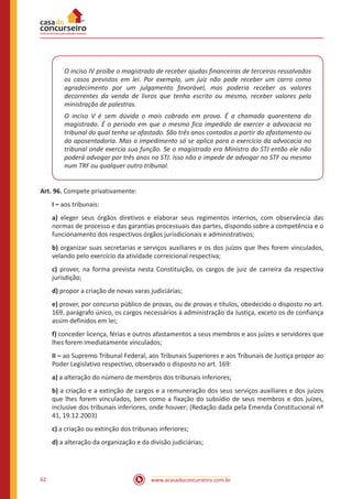 62 www.acasadoconcurseiro.com.br
O inciso IV proíbe o magistrado de receber ajudas financeiras de terceiros ressalvados
os casos previstos em lei. Por exemplo, um juiz não pode receber um carro como
agradecimento por um julgamento favorável, mas poderia receber os valores
decorrentes da venda de livros que tenha escrito ou mesmo, receber valores pela
ministração de palestras.
O inciso V é sem dúvida o mais cobrado em prova. É a chamada quarentena do
magistrado. É o período em que o mesmo fica impedido de exercer a advocacia no
tribunal do qual tenha se afastado. São três anos contados a partir do afastamento ou
da aposentadoria. Mas o impedimento só se aplica para o exercício da advocacia no
tribunal onde exercia sua função. Se o magistrado era Ministro do STJ então ele não
poderá advogar por três anos no STJ. Isso não o impede de advogar no STF ou mesmo
num TRF ou qualquer outro tribunal.
Art. 96. Compete privativamente:
I – aos tribunais:
a) eleger seus órgãos diretivos e elaborar seus regimentos internos, com observância das
normas de processo e das garantias processuais das partes, dispondo sobre a competência e o
funcionamento dos respectivos órgãos jurisdicionais e administrativos;
b) organizar suas secretarias e serviços auxiliares e os dos juízos que lhes forem vinculados,
velando pelo exercício da atividade correicional respectiva;
c) prover, na forma prevista nesta Constituição, os cargos de juiz de carreira da respectiva
jurisdição;
d) propor a criação de novas varas judiciárias;
e) prover, por concurso público de provas, ou de provas e títulos, obedecido o disposto no art.
169, parágrafo único, os cargos necessários à administração da Justiça, exceto os de confiança
assim definidos em lei;
f) conceder licença, férias e outros afastamentos a seus membros e aos juízes e servidores que
lhes forem imediatamente vinculados;
II – ao Supremo Tribunal Federal, aos Tribunais Superiores e aos Tribunais de Justiça propor ao
Poder Legislativo respectivo, observado o disposto no art. 169:
a) a alteração do número de membros dos tribunais inferiores;
b) a criação e a extinção de cargos e a remuneração dos seus serviços auxiliares e dos juízos
que lhes forem vinculados, bem como a fixação do subsídio de seus membros e dos juízes,
inclusive dos tribunais inferiores, onde houver; (Redação dada pela Emenda Constitucional nº
41, 19.12.2003)
c) a criação ou extinção dos tribunais inferiores;
d) a alteração da organização e da divisão judiciárias;
 