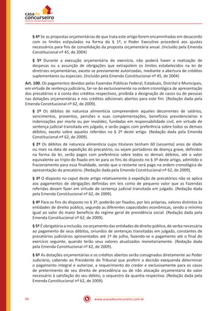 64 www.acasadoconcurseiro.com.br
§ 4º Se as propostas orçamentárias de que trata este artigo forem encaminhadas em desacordo
com os limites estipulados na forma do § 1º, o Poder Executivo procederá aos ajustes
necessários para fins de consolidação da proposta orçamentária anual. (Incluído pela Emenda
Constitucional nº 45, de 2004)
§ 5º Durante a execução orçamentária do exercício, não poderá haver a realização de
despesas ou a assunção de obrigações que extrapolem os limites estabelecidos na lei de
diretrizes orçamentárias, exceto se previamente autorizadas, mediante a abertura de créditos
suplementares ou especiais. (Incluído pela Emenda Constitucional nº 45, de 2004)
Art. 100. Os pagamentos devidos pelas Fazendas Públicas Federal, Estaduais, Distrital e Municipais,
em virtude de sentença judiciária, far-se-ão exclusivamente na ordem cronológica de apresentação
dos precatórios e à conta dos créditos respectivos, proibida a designação de casos ou de pessoas
nas dotações orçamentárias e nos créditos adicionais abertos para este fim. (Redação dada pela
Emenda Constitucional nº 62, de 2009).
§ 1º Os débitos de natureza alimentícia compreendem aqueles decorrentes de salários,
vencimentos, proventos, pensões e suas complementações, benefícios previdenciários e
indenizações por morte ou por invalidez, fundadas em responsabilidade civil, em virtude de
sentença judicial transitada em julgado, e serão pagos com preferência sobre todos os demais
débitos, exceto sobre aqueles referidos no § 2º deste artigo. (Redação dada pela Emenda
Constitucional nº 62, de 2009).
§ 2º Os débitos de natureza alimentícia cujos titulares tenham 60 (sessenta) anos de idade
ou mais na data de expedição do precatório, ou sejam portadores de doença grave, definidos
na forma da lei, serão pagos com preferência sobre todos os demais débitos, até o valor
equivalente ao triplo do fixado em lei para os fins do disposto no § 3º deste artigo, admitido o
fracionamento para essa finalidade, sendo que o restante será pago na ordem cronológica de
apresentação do precatório. (Redação dada pela Emenda Constitucional nº 62, de 2009).
§ 3º O disposto no caput deste artigo relativamente à expedição de precatórios não se aplica
aos pagamentos de obrigações definidas em leis como de pequeno valor que as Fazendas
referidas devam fazer em virtude de sentença judicial transitada em julgado. (Redação dada
pela Emenda Constitucional nº 62, de 2009).
§ 4º Para os fins do disposto no § 3º, poderão ser fixados, por leis próprias, valores distintos às
entidades de direito público, segundo as diferentes capacidades econômicas, sendo o mínimo
igual ao valor do maior benefício do regime geral de previdência social. (Redação dada pela
Emenda Constitucional nº 62, de 2009).
§ 5º É obrigatória a inclusão, no orçamento das entidades de direito público, de verba necessária
ao pagamento de seus débitos, oriundos de sentenças transitadas em julgado, constantes de
precatórios judiciários apresentados até 1º de julho, fazendo-se o pagamento até o final do
exercício seguinte, quando terão seus valores atualizados monetariamente. (Redação dada
pela Emenda Constitucional nº 62, de 2009).
§ 6º As dotações orçamentárias e os créditos abertos serão consignados diretamente ao Poder
Judiciário, cabendo ao Presidente do Tribunal que proferir a decisão exequenda determinar
o pagamento integral e autorizar, a requerimento do credor e exclusivamente para os casos
de preterimento de seu direito de precedência ou de não alocação orçamentária do valor
necessário à satisfação do seu débito, o sequestro da quantia respectiva. (Redação dada pela
Emenda Constitucional nº 62, de 2009).
 