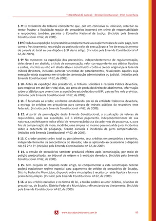 TJ-RS (Oficial de Justiça) – Direito Constitucional – Prof. Daniel Sena
65
www.acasadoconcurseiro.com.br
§ 7º O Presidente do Tribunal competente que, por ato comissivo ou omissivo, retardar ou
tentar frustrar a liquidação regular de precatórios incorrerá em crime de responsabilidade
e responderá, também, perante o Conselho Nacional de Justiça. (Incluído pela Emenda
Constitucional nº 62, de 2009).
§ 8º É vedada a expedição de precatórios complementares ou suplementares de valor pago, bem
como o fracionamento, repartição ou quebra do valor da execução para fins de enquadramento
de parcela do total ao que dispõe o § 3º deste artigo. (Incluído pela Emenda Constitucional nº
62, de 2009).
§ 9º No momento da expedição dos precatórios, independentemente de regulamentação,
deles deverá ser abatido, a título de compensação, valor correspondente aos débitos líquidos
e certos, inscritos ou não em dívida ativa e constituídos contra o credor original pela Fazenda
Pública devedora, incluídas parcelas vincendas de parcelamentos, ressalvados aqueles cuja
execução esteja suspensa em virtude de contestação administrativa ou judicial. (Incluído pela
Emenda Constitucional nº 62, de 2009).
§ 10. Antes da expedição dos precatórios, o Tribunal solicitará à Fazenda Pública devedora,
para resposta em até 30 (trinta) dias, sob pena de perda do direito de abatimento, informação
sobre os débitos que preencham as condições estabelecidas no § 9º, para os fins nele previstos.
(Incluído pela Emenda Constitucional nº 62, de 2009).
§ 11. É facultada ao credor, conforme estabelecido em lei da entidade federativa devedora,
a entrega de créditos em precatórios para compra de imóveis públicos do respectivo ente
federado. (Incluído pela Emenda Constitucional nº 62, de 2009).
§ 12. A partir da promulgação desta Emenda Constitucional, a atualização de valores de
requisitórios, após sua expedição, até o efetivo pagamento, independentemente de sua
natureza, será feita pelo índice oficial de remuneração básica da caderneta de poupança, e, para
fins de compensação da mora, incidirão juros simples no mesmo percentual de juros incidentes
sobre a caderneta de poupança, ficando excluída a incidência de juros compensatórios.
(Incluído pela Emenda Constitucional nº 62, de 2009).
§ 13. O credor poderá ceder, total ou parcialmente, seus créditos em precatórios a terceiros,
independentemente da concordância do devedor, não se aplicando ao cessionário o disposto
nos §§ 2º e 3º. (Incluído pela Emenda Constitucional nº 62, de 2009).
§ 14. A cessão de precatórios somente produzirá efeitos após comunicação, por meio de
petição protocolizada, ao tribunal de origem e à entidade devedora. (Incluído pela Emenda
Constitucional nº 62, de 2009).
§ 15. Sem prejuízo do disposto neste artigo, lei complementar a esta Constituição Federal
poderá estabelecer regime especial para pagamento de crédito de precatórios de Estados,
Distrito Federal e Municípios, dispondo sobre vinculações à receita corrente líquida e forma e
prazo de liquidação. (Incluído pela Emenda Constitucional nº 62, de 2009).
§ 16. A seu critério exclusivo e na forma de lei, a União poderá assumir débitos, oriundos de
precatórios, de Estados, Distrito Federal e Municípios, refinanciando-os diretamente. (Incluído
pela Emenda Constitucional nº 62, de 2009)
 
