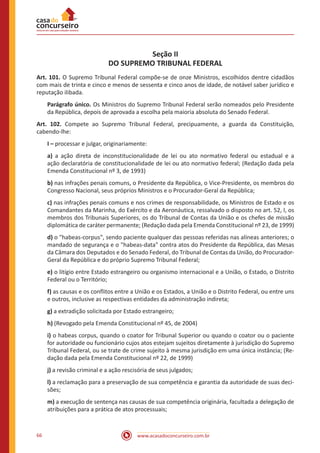 66 www.acasadoconcurseiro.com.br
Seção II
DO SUPREMO TRIBUNAL FEDERAL
Art. 101. O Supremo Tribunal Federal compõe-se de onze Ministros, escolhidos dentre cidadãos
com mais de trinta e cinco e menos de sessenta e cinco anos de idade, de notável saber jurídico e
reputação ilibada.
Parágrafo único. Os Ministros do Supremo Tribunal Federal serão nomeados pelo Presidente
da República, depois de aprovada a escolha pela maioria absoluta do Senado Federal.
Art. 102. Compete ao Supremo Tribunal Federal, precipuamente, a guarda da Constituição,
cabendo-lhe:
I – processar e julgar, originariamente:
a) a ação direta de inconstitucionalidade de lei ou ato normativo federal ou estadual e a
ação declaratória de constitucionalidade de lei ou ato normativo federal; (Redação dada pela
Emenda Constitucional nº 3, de 1993)
b) nas infrações penais comuns, o Presidente da República, o Vice-Presidente, os membros do
Congresso Nacional, seus próprios Ministros e o Procurador-Geral da República;
c) nas infrações penais comuns e nos crimes de responsabilidade, os Ministros de Estado e os
Comandantes da Marinha, do Exército e da Aeronáutica, ressalvado o disposto no art. 52, I, os
membros dos Tribunais Superiores, os do Tribunal de Contas da União e os chefes de missão
diplomática de caráter permanente; (Redação dada pela Emenda Constitucional nº 23, de 1999)
d) o habeas-corpus, sendo paciente qualquer das pessoas referidas nas alíneas anteriores; o
mandado de segurança e o habeas-data contra atos do Presidente da República, das Mesas
da Câmara dos Deputados e do Senado Federal, do Tribunal de Contas da União, do Procurador-
Geral da República e do próprio Supremo Tribunal Federal;
e) o litígio entre Estado estrangeiro ou organismo internacional e a União, o Estado, o Distrito
Federal ou o Território;
f) as causas e os conflitos entre a União e os Estados, a União e o Distrito Federal, ou entre uns
e outros, inclusive as respectivas entidades da administração indireta;
g) a extradição solicitada por Estado estrangeiro;
h) (Revogado pela Emenda Constitucional nº 45, de 2004)
i) o habeas corpus, quando o coator for Tribunal Superior ou quando o coator ou o paciente
for autoridade ou funcionário cujos atos estejam sujeitos diretamente à jurisdição do Supremo
Tribunal Federal, ou se trate de crime sujeito à mesma jurisdição em uma única instância; (Re-
dação dada pela Emenda Constitucional nº 22, de 1999)
j) a revisão criminal e a ação rescisória de seus julgados;
l) a reclamação para a preservação de sua competência e garantia da autoridade de suas deci-
sões;
m) a execução de sentença nas causas de sua competência originária, facultada a delegação de
atribuições para a prática de atos processuais;
 