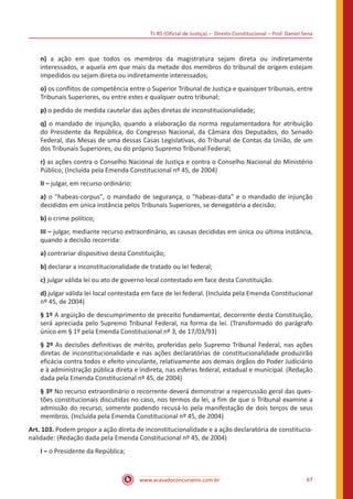TJ-RS (Oficial de Justiça) – Direito Constitucional – Prof. Daniel Sena
67
www.acasadoconcurseiro.com.br
n) a ação em que todos os membros da magistratura sejam direta ou indiretamente
interessados, e aquela em que mais da metade dos membros do tribunal de origem estejam
impedidos ou sejam direta ou indiretamente interessados;
o) os conflitos de competência entre o Superior Tribunal de Justiça e quaisquer tribunais, entre
Tribunais Superiores, ou entre estes e qualquer outro tribunal;
p) o pedido de medida cautelar das ações diretas de inconstitucionalidade;
q) o mandado de injunção, quando a elaboração da norma regulamentadora for atribuição
do Presidente da República, do Congresso Nacional, da Câmara dos Deputados, do Senado
Federal, das Mesas de uma dessas Casas Legislativas, do Tribunal de Contas da União, de um
dos Tribunais Superiores, ou do próprio Supremo Tribunal Federal;
r) as ações contra o Conselho Nacional de Justiça e contra o Conselho Nacional do Ministério
Público; (Incluída pela Emenda Constitucional nº 45, de 2004)
II – julgar, em recurso ordinário:
a) o habeas-corpus, o mandado de segurança, o habeas-data e o mandado de injunção
decididos em única instância pelos Tribunais Superiores, se denegatória a decisão;
b) o crime político;
III – julgar, mediante recurso extraordinário, as causas decididas em única ou última instância,
quando a decisão recorrida:
a) contrariar dispositivo desta Constituição;
b) declarar a inconstitucionalidade de tratado ou lei federal;
c) julgar válida lei ou ato de governo local contestado em face desta Constituição.
d) julgar válida lei local contestada em face de lei federal. (Incluída pela Emenda Constitucional
nº 45, de 2004)
§ 1º A argüição de descumprimento de preceito fundamental, decorrente desta Constituição,
será apreciada pelo Supremo Tribunal Federal, na forma da lei. (Transformado do parágrafo
único em § 1º pela Emenda Constitucional nº 3, de 17/03/93)
§ 2º As decisões definitivas de mérito, proferidas pelo Supremo Tribunal Federal, nas ações
diretas de inconstitucionalidade e nas ações declaratórias de constitucionalidade produzirão
eficácia contra todos e efeito vinculante, relativamente aos demais órgãos do Poder Judiciário
e à administração pública direta e indireta, nas esferas federal, estadual e municipal. (Redação
dada pela Emenda Constitucional nº 45, de 2004)
§ 3º No recurso extraordinário o recorrente deverá demonstrar a repercussão geral das ques-
tões constitucionais discutidas no caso, nos termos da lei, a fim de que o Tribunal examine a
admissão do recurso, somente podendo recusá-lo pela manifestação de dois terços de seus
membros. (Incluída pela Emenda Constitucional nº 45, de 2004)
Art. 103. Podem propor a ação direta de inconstitucionalidade e a ação declaratória de constitucio-
nalidade: (Redação dada pela Emenda Constitucional nº 45, de 2004)
I – o Presidente da República;
 