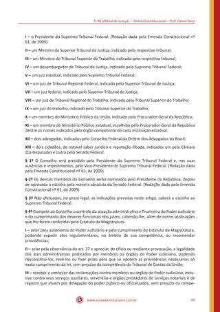 TJ-RS (Oficial de Justiça) – Direito Constitucional – Prof. Daniel Sena
69
www.acasadoconcurseiro.com.br
I – o Presidente do Supremo Tribunal Federal; (Redação dada pela Emenda Constitucional nº
61, de 2009)
II – um Ministro do Superior Tribunal de Justiça, indicado pelo respectivo tribunal;
III – um Ministro do Tribunal Superior do Trabalho, indicado pelo respectivo tribunal;
IV – um desembargador de Tribunal de Justiça, indicado pelo Supremo Tribunal Federal;
V – um juiz estadual, indicado pelo Supremo Tribunal Federal;
VI – um juiz de Tribunal Regional Federal, indicado pelo Superior Tribunal de Justiça;
VII – um juiz federal, indicado pelo Superior Tribunal de Justiça;
VIII – um juiz de Tribunal Regional do Trabalho, indicado pelo Tribunal Superior do Trabalho;
IX – um juiz do trabalho, indicado pelo Tribunal Superior do Trabalho;
X – um membro do Ministério Público da União, indicado pelo Procurador-Geral da República;
XI – um membro do Ministério Público estadual, escolhido pelo Procurador-Geral da República
dentre os nomes indicados pelo órgão competente de cada instituição estadual;
XII – dois advogados, indicados pelo Conselho Federal da Ordem dos Advogados do Brasil;
XIII – dois cidadãos, de notável saber jurídico e reputação ilibada, indicados um pela Câmara
dos Deputados e outro pelo Senado Federal.
§ 1º O Conselho será presidido pelo Presidente do Supremo Tribunal Federal e, nas suas
ausências e impedimentos, pelo Vice-Presidente do Supremo Tribunal Federal. (Redação dada
pela Emenda Constitucional nº 61, de 2009)
§ 2º Os demais membros do Conselho serão nomeados pelo Presidente da República, depois
de aprovada a escolha pela maioria absoluta do Senado Federal. (Redação dada pela Emenda
Constitucional nº 61, de 2009)
§ 3º Não efetuadas, no prazo legal, as indicações previstas neste artigo, caberá a escolha ao
Supremo Tribunal Federal.
§ 4º Compete ao Conselho o controle da atuação administrativa e financeira do Poder Judiciário
e do cumprimento dos deveres funcionais dos juízes, cabendo-lhe, além de outras atribuições
que lhe forem conferidas pelo Estatuto da Magistratura:
I – zelar pela autonomia do Poder Judiciário e pelo cumprimento do Estatuto da Magistratura,
podendo expedir atos regulamentares, no âmbito de sua competência, ou recomendar
providências;
II – zelar pela observância do art. 37 e apreciar, de ofício ou mediante provocação, a legalidade
dos atos administrativos praticados por membros ou órgãos do Poder Judiciário, podendo
desconstituí-los, revê-los ou fixar prazo para que se adotem as providências necessárias ao
exato cumprimento da lei, sem prejuízo da competência do Tribunal de Contas da União;
III – receber e conhecer das reclamações contra membros ou órgãos do Poder Judiciário, inclu-
sive contra seus serviços auxiliares, serventias e órgãos prestadores de serviços notariais e de
registro que atuem por delegação do poder público ou oficializados, sem prejuízo da compe-
 