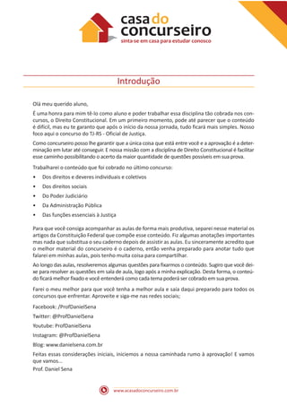 www.acasadoconcurseiro.com.br
Introdução
Olá meu querido aluno,
É uma honra para mim tê-lo como aluno e poder trabalhar essa disciplina tão cobrada nos con-
cursos, o Direito Constitucional. Em um primeiro momento, pode até parecer que o conteúdo
é difícil, mas eu te garanto que após o início da nossa jornada, tudo ficará mais simples. Nosso
foco aqui o concurso do TJ-RS - Oficial de Justiça.
Como concurseiro posso lhe garantir que a única coisa que está entre você e a aprovação é a deter-
minação em lutar até conseguir. E nossa missão com a disciplina de Direito Constitucional é facilitar
esse caminho possibilitando o acerto da maior quantidade de questões possíveis em sua prova.
Trabalharei o conteúdo que foi cobrado no último concurso:
•
• Dos direitos e deveres individuais e coletivos
•
• Dos direitos sociais
•
• Do Poder Judiciário
•
• Da Administração Pública
•
• Das funções essenciais à Justiça
Para que você consiga acompanhar as aulas de forma mais produtiva, separei nesse material os
artigos da Constituição Federal que compõe esse conteúdo. Fiz algumas anotações importantes
mas nada que substitua o seu caderno depois de assistir as aulas. Eu sinceramente acredito que
o melhor material do concurseiro é o caderno, então venha preparado para anotar tudo que
falarei em minhas aulas, pois tenho muita coisa para compartilhar.
Ao longo das aulas, resolveremos algumas questões para fixarmos o conteúdo. Sugiro que você dei-
xe para resolver as questões em sala de aula, logo após a minha explicação. Desta forma, o conteú-
do ficará melhor fixado e você entenderá como cada tema poderá ser cobrado em sua prova.
Farei o meu melhor para que você tenha a melhor aula e saia daqui preparado para todos os
concursos que enfrentar. Aproveite e siga-me nas redes sociais;
Facebook: /ProfDanielSena
Twitter: @ProfDanielSena
Youtube: ProfDanielSena
Instagram: @ProfDanielSena
Blog: www.danielsena.com.br
Feitas essas considerações iniciais, iniciemos a nossa caminhada rumo à aprovação! E vamos
que vamos...
Prof. Daniel Sena
 