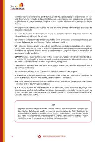 70 www.acasadoconcurseiro.com.br
tência disciplinar e correicional dos tribunais, podendo avocar processos disciplinares em cur-
so e determinar a remoção, a disponibilidade ou a aposentadoria com subsídios ou proventos
proporcionais ao tempo de serviço e aplicar outras sanções administrativas, assegurada ampla
defesa;
IV – representar ao Ministério Público, no caso de crime contra a administração pública ou de
abuso de autoridade;
V – rever, de ofício ou mediante provocação, os processos disciplinares de juízes e membros de
tribunais julgados há menos de um ano;
VI – elaborar semestralmente relatório estatístico sobre processos e sentenças prolatadas, por
unidade da Federação, nos diferentes órgãos do Poder Judiciário;
VII – elaborar relatório anual, propondo as providências que julgar necessárias, sobre a situa-
ção do Poder Judiciário no País e as atividades do Conselho, o qual deve integrar mensagem do
Presidente do Supremo Tribunal Federal a ser remetida ao Congresso Nacional, por ocasião da
abertura da sessão legislativa.
§ 5º O Ministro do Superior Tribunal de Justiça exercerá a função de Ministro-Corregedor e fica-
rá excluído da distribuição de processos no Tribunal, competindo-lhe, além das atribuições que
lhe forem conferidas pelo Estatuto da Magistratura, as seguintes:
I – receber as reclamações e denúncias, de qualquer interessado, relativas aos magistrados e
aos serviços judiciários;
II – exercer funções executivas do Conselho, de inspeção e de correição geral;
III – requisitar e designar magistrados, delegando-lhes atribuições, e requisitar servidores de
juízos ou tribunais, inclusive nos Estados, Distrito Federal e Territórios.
§ 6º Junto ao Conselho oficiarão o Procurador-Geral da República e o Presidente do Conselho
Federal da Ordem dos Advogados do Brasil.
§ 7º A União, inclusive no Distrito Federal e nos Territórios, criará ouvidorias de justiça, com-
petentes para receber reclamações e denúncias de qualquer interessado contra membros ou
órgãos do Poder Judiciário, ou contra seus serviços auxiliares, representando diretamente ao
Conselho Nacional de Justiça.
CNJ
Segundo a Súmula 649 do Supremo Tribunal Federal, é inconstitucional a criação, por
Constituição Estadual, de órgão de controle administrativo do Poder Judiciário do
qual participem representantes de outros poderes ou entidades. Cabe lembrar ainda
que o CNJ possui competência para realizar o controle administrativo de todo o Poder
Judiciário sendo desnecessária a criação de outros conselhos.
 