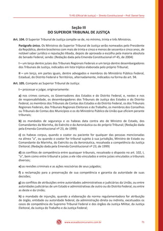 TJ-RS (Oficial de Justiça) – Direito Constitucional – Prof. Daniel Sena
71
www.acasadoconcurseiro.com.br
Seção III
DO SUPERIOR TRIBUNAL DE JUSTIÇA
Art. 104. O Superior Tribunal de Justiça compõe-se de, no mínimo, trinta e três Ministros.
Parágrafo único. Os Ministros do Superior Tribunal de Justiça serão nomeados pelo Presidente
da República, dentre brasileiros com mais de trinta e cinco e menos de sessenta e cinco anos, de
notável saber jurídico e reputação ilibada, depois de aprovada a escolha pela maioria absoluta
do Senado Federal, sendo: (Redação dada pela Emenda Constitucional nº 45, de 2004)
I – um terço dentre juízes dos Tribunais Regionais Federais e um terço dentre desembargadores
dos Tribunais de Justiça, indicados em lista tríplice elaborada pelo próprio Tribunal;
II – um terço, em partes iguais, dentre advogados e membros do Ministério Público Federal,
Estadual, do Distrito Federal e Territórios, alternadamente, indicados na forma do art. 94.
Art. 105. Compete ao Superior Tribunal de Justiça:
I – processar e julgar, originariamente:
a) nos crimes comuns, os Governadores dos Estados e do Distrito Federal, e, nestes e nos
de responsabilidade, os desembargadores dos Tribunais de Justiça dos Estados e do Distrito
Federal, os membros dos Tribunais de Contas dos Estados e do Distrito Federal, os dos Tribunais
Regionais Federais, dos Tribunais Regionais Eleitorais e do Trabalho, os membros dos Conselhos
ou Tribunais de Contas dos Municípios e os do Ministério Público da União que oficiem perante
tribunais;
b) os mandados de segurança e os habeas data contra ato de Ministro de Estado, dos
Comandantes da Marinha, do Exército e da Aeronáutica ou do próprio Tribunal; (Redação dada
pela Emenda Constitucional nº 23, de 1999)
c) os habeas corpus, quando o coator ou paciente for qualquer das pessoas mencionadas
na alínea a, ou quando o coator for tribunal sujeito à sua jurisdição, Ministro de Estado ou
Comandante da Marinha, do Exército ou da Aeronáutica, ressalvada a competência da Justiça
Eleitoral; (Redação dada pela Emenda Constitucional nº 23, de 1999)
d) os conflitos de competência entre quaisquer tribunais, ressalvado o disposto no art. 102, I,
o, bem como entre tribunal e juízes a ele não vinculados e entre juízes vinculados a tribunais
diversos;
e) as revisões criminais e as ações rescisórias de seus julgados;
f) a reclamação para a preservação de sua competência e garantia da autoridade de suas
decisões;
g) os conflitos de atribuições entre autoridades administrativas e judiciárias da União, ou entre
autoridades judiciárias de um Estado e administrativas de outro ou do Distrito Federal, ou entre
as deste e da União;
h) o mandado de injunção, quando a elaboração da norma regulamentadora for atribuição
de órgão, entidade ou autoridade federal, da administração direta ou indireta, excetuados os
casos de competência do Supremo Tribunal Federal e dos órgãos da Justiça Militar, da Justiça
Eleitoral, da Justiça do Trabalho e da Justiça Federal;
 