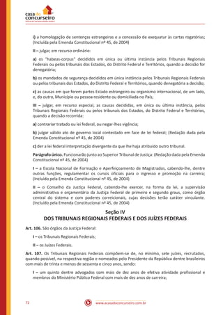 72 www.acasadoconcurseiro.com.br
i) a homologação de sentenças estrangeiras e a concessão de exequatur às cartas rogatórias;
(Incluída pela Emenda Constitucional nº 45, de 2004)
II – julgar, em recurso ordinário:
a) os habeas-corpus decididos em única ou última instância pelos Tribunais Regionais
Federais ou pelos tribunais dos Estados, do Distrito Federal e Territórios, quando a decisão for
denegatória;
b) os mandados de segurança decididos em única instância pelos Tribunais Regionais Federais
ou pelos tribunais dos Estados, do Distrito Federal e Territórios, quando denegatória a decisão;
c) as causas em que forem partes Estado estrangeiro ou organismo internacional, de um lado,
e, do outro, Município ou pessoa residente ou domiciliada no País;
III – julgar, em recurso especial, as causas decididas, em única ou última instância, pelos
Tribunais Regionais Federais ou pelos tribunais dos Estados, do Distrito Federal e Territórios,
quando a decisão recorrida:
a) contrariar tratado ou lei federal, ou negar-lhes vigência;
b) julgar válido ato de governo local contestado em face de lei federal; (Redação dada pela
Emenda Constitucional nº 45, de 2004)
c) der a lei federal interpretação divergente da que lhe haja atribuído outro tribunal.
Parágrafo único. Funcionarão junto ao Superior Tribunal de Justiça: (Redação dada pela Emenda
Constitucional nº 45, de 2004)
I – a Escola Nacional de Formação e Aperfeiçoamento de Magistrados, cabendo-lhe, dentre
outras funções, regulamentar os cursos oficiais para o ingresso e promoção na carreira;
(Incluído pela Emenda Constitucional nº 45, de 2004)
II – o Conselho da Justiça Federal, cabendo-lhe exercer, na forma da lei, a supervisão
administrativa e orçamentária da Justiça Federal de primeiro e segundo graus, como órgão
central do sistema e com poderes correicionais, cujas decisões terão caráter vinculante.
(Incluído pela Emenda Constitucional nº 45, de 2004)
Seção IV
DOS TRIBUNAIS REGIONAIS FEDERAIS E DOS JUÍZES FEDERAIS
Art. 106. São órgãos da Justiça Federal:
I – os Tribunais Regionais Federais;
II – os Juízes Federais.
Art. 107. Os Tribunais Regionais Federais compõem-se de, no mínimo, sete juízes, recrutados,
quando possível, na respectiva região e nomeados pelo Presidente da República dentre brasileiros
com mais de trinta e menos de sessenta e cinco anos, sendo:
I – um quinto dentre advogados com mais de dez anos de efetiva atividade profissional e
membros do Ministério Público Federal com mais de dez anos de carreira;
 