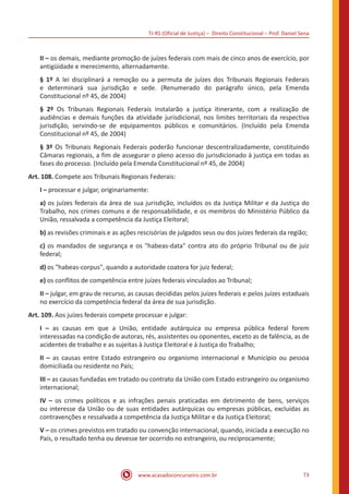 TJ-RS (Oficial de Justiça) – Direito Constitucional – Prof. Daniel Sena
73
www.acasadoconcurseiro.com.br
II – os demais, mediante promoção de juízes federais com mais de cinco anos de exercício, por
antigüidade e merecimento, alternadamente.
§ 1º A lei disciplinará a remoção ou a permuta de juízes dos Tribunais Regionais Federais
e determinará sua jurisdição e sede. (Renumerado do parágrafo único, pela Emenda
Constitucional nº 45, de 2004)
§ 2º Os Tribunais Regionais Federais instalarão a justiça itinerante, com a realização de
audiências e demais funções da atividade jurisdicional, nos limites territoriais da respectiva
jurisdição, servindo-se de equipamentos públicos e comunitários. (Incluído pela Emenda
Constitucional nº 45, de 2004)
§ 3º Os Tribunais Regionais Federais poderão funcionar descentralizadamente, constituindo
Câmaras regionais, a fim de assegurar o pleno acesso do jurisdicionado à justiça em todas as
fases do processo. (Incluído pela Emenda Constitucional nº 45, de 2004)
Art. 108. Compete aos Tribunais Regionais Federais:
I – processar e julgar, originariamente:
a) os juízes federais da área de sua jurisdição, incluídos os da Justiça Militar e da Justiça do
Trabalho, nos crimes comuns e de responsabilidade, e os membros do Ministério Público da
União, ressalvada a competência da Justiça Eleitoral;
b) as revisões criminais e as ações rescisórias de julgados seus ou dos juízes federais da região;
c) os mandados de segurança e os habeas-data contra ato do próprio Tribunal ou de juiz
federal;
d) os habeas-corpus, quando a autoridade coatora for juiz federal;
e) os conflitos de competência entre juízes federais vinculados ao Tribunal;
II – julgar, em grau de recurso, as causas decididas pelos juízes federais e pelos juízes estaduais
no exercício da competência federal da área de sua jurisdição.
Art. 109. Aos juízes federais compete processar e julgar:
I – as causas em que a União, entidade autárquica ou empresa pública federal forem
interessadas na condição de autoras, rés, assistentes ou oponentes, exceto as de falência, as de
acidentes de trabalho e as sujeitas à Justiça Eleitoral e à Justiça do Trabalho;
II – as causas entre Estado estrangeiro ou organismo internacional e Município ou pessoa
domiciliada ou residente no País;
III – as causas fundadas em tratado ou contrato da União com Estado estrangeiro ou organismo
internacional;
IV – os crimes políticos e as infrações penais praticadas em detrimento de bens, serviços
ou interesse da União ou de suas entidades autárquicas ou empresas públicas, excluídas as
contravenções e ressalvada a competência da Justiça Militar e da Justiça Eleitoral;
V – os crimes previstos em tratado ou convenção internacional, quando, iniciada a execução no
País, o resultado tenha ou devesse ter ocorrido no estrangeiro, ou reciprocamente;
 