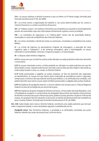 74 www.acasadoconcurseiro.com.br
V-A – as causas relativas a direitos humanos a que se refere o § 5º deste artigo; (Incluído pela
Emenda Constitucional nº 45, de 2004)
VI – os crimes contra a organização do trabalho e, nos casos determinados por lei, contra o
sistema financeiro e a ordem econômico-financeira;
VII–oshabeas-corpus,emmatériacriminaldesuacompetênciaouquandooconstrangimento
provier de autoridade cujos atos não estejam diretamente sujeitos a outra jurisdição;
VIII – os mandados de segurança e os habeas-data contra ato de autoridade federal,
excetuados os casos de competência dos tribunais federais;
IX – os crimes cometidos a bordo de navios ou aeronaves, ressalvada a competência da Justiça
Militar;
X – os crimes de ingresso ou permanência irregular de estrangeiro, a execução de carta
rogatória, após o exequatur, e de sentença estrangeira, após a homologação, as causas
referentes à nacionalidade, inclusive a respectiva opção, e à naturalização;
XI – a disputa sobre direitos indígenas.
§ 1º As causas em que a União for autora serão aforadas na seção judiciária onde tiver domicílio
a outra parte.
§ 2º As causas intentadas contra a União poderão ser aforadas na seção judiciária em que for
domiciliado o autor, naquela onde houver ocorrido o ato ou fato que deu origem à demanda ou
onde esteja situada a coisa, ou, ainda, no Distrito Federal.
§ 3º Serão processadas e julgadas na justiça estadual, no foro do domicílio dos segurados
ou beneficiários, as causas em que forem parte instituição de previdência social e segurado,
sempre que a comarca não seja sede de vara do juízo federal, e, se verificada essa condição, a lei
poderá permitir que outras causas sejam também processadas e julgadas pela justiça estadual.
§ 4º Na hipótese do parágrafo anterior, o recurso cabível será sempre para o Tribunal Regional
Federal na área de jurisdição do juiz de primeiro grau.
§ 5º Nas hipóteses de grave violação de direitos humanos, o Procurador-Geral da República, com
a finalidade de assegurar o cumprimento de obrigações decorrentes de tratados internacionais
de direitos humanos dos quais o Brasil seja parte, poderá suscitar, perante o Superior Tribunal de
Justiça, em qualquer fase do inquérito ou processo, incidente de deslocamento de competência
para a Justiça Federal. (Incluído pela Emenda Constitucional nº 45, de 2004)
Art. 110. Cada Estado, bem como o Distrito Federal, constituirá uma seção judiciária que terá por
sede a respectiva Capital, e varas localizadas segundo o estabelecido em lei.
Parágrafo único. Nos Territórios Federais, a jurisdição e as atribuições cometidas aos juízes
federais caberão aos juízes da justiça local, na forma da lei.
 