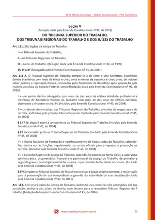 TJ-RS (Oficial de Justiça) – Direito Constitucional – Prof. Daniel Sena
75
www.acasadoconcurseiro.com.br
Seção V
(Redação dada pela Emenda Constitucional nº 92, de 2016)
DO TRIBUNAL SUPERIOR DO TRABALHO,
DOS TRIBUNAIS REGIONAIS DO TRABALHO E DOS JUÍZES DO TRABALHO
Art. 111. São órgãos da Justiça do Trabalho:
I – o Tribunal Superior do Trabalho;
II – os Tribunais Regionais do Trabalho;
III – Juizes do Trabalho. (Redação dada pela Emenda Constitucional nº 24, de 1999)
§§ 1º a 3º (Revogados pela Emenda Constitucional nº 45, de 2004)
Art. 111-A. O Tribunal Superior do Trabalho compor-se-á de vinte e sete Ministros, escolhidos
dentre brasileiros com mais de trinta e cinco anos e menos de sessenta e cinco anos, de notável
saber jurídico e reputação ilibada, nomeados pelo Presidente da República após aprovação pela
maioria absoluta do Senado Federal, sendo:(Redação dada pela Emenda Constitucional nº 92, de
2016)
I – um quinto dentre advogados com mais de dez anos de efetiva atividade profissional e
membros do Ministério Público do Trabalho com mais de dez anos de efetivo exercício,
observado o disposto no art. 94; (Incluído pela Emenda Constitucional nº 45, de 2004)
II – os demais dentre juízes dos Tribunais Regionais do Trabalho, oriundos da magistratura da
carreira, indicados pelo próprio Tribunal Superior. (Incluído pela Emenda Constitucional nº 45,
de 2004)
§ 1º A lei disporá sobre a competência do Tribunal Superior do Trabalho.(Incluído pela Emenda
Constitucional nº 45, de 2004)
§ 2º Funcionarão junto ao Tribunal Superior do Trabalho: (Incluído pela Emenda Constitucional
nº 45, de 2004)
I – a Escola Nacional de Formação e Aperfeiçoamento de Magistrados do Trabalho, cabendo-
lhe, dentre outras funções, regulamentar os cursos oficiais para o ingresso e promoção na
carreira; (Incluído pela Emenda Constitucional nº 45, de 2004)
II–oConselhoSuperiordaJustiçadoTrabalho,cabendo-lheexercer,naformadalei,asupervisão
administrativa, orçamentária, financeira e patrimonial da Justiça do Trabalho de primeiro e
segundo graus, como órgão central do sistema, cujas decisões terão efeito vinculante. (Incluído
pela Emenda Constitucional nº 45, de 2004)
§ 3º Compete ao Tribunal Superior do Trabalho processar e julgar, originariamente, a reclamação
para a preservação de sua competência e garantia da autoridade de suas decisões.(Incluído
pela Emenda Constitucional nº 92, de 2016)
Art. 112. A lei criará varas da Justiça do Trabalho, podendo, nas comarcas não abrangidas por sua
jurisdição, atribuí-la aos juízes de direito, com recurso para o respectivo Tribunal Regional do T
rabalho.(Redação dada pela Emenda Constitucional nº 45, de 2004)
 