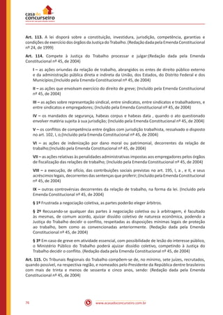 76 www.acasadoconcurseiro.com.br
Art. 113. A lei disporá sobre a constituição, investidura, jurisdição, competência, garantias e
condições de exercício dos órgãos da Justiça do Trabalho. (Redação dada pela Emenda Constitucional
nº 24, de 1999)
Art. 114. Compete à Justiça do Trabalho processar e julgar:(Redação dada pela Emenda
Constitucional nº 45, de 2004)
I – as ações oriundas da relação de trabalho, abrangidos os entes de direito público externo
e da administração pública direta e indireta da União, dos Estados, do Distrito Federal e dos
Municípios;(Incluído pela Emenda Constitucional nº 45, de 2004)
II – as ações que envolvam exercício do direito de greve; (Incluído pela Emenda Constitucional
nº 45, de 2004)
III – as ações sobre representação sindical, entre sindicatos, entre sindicatos e trabalhadores, e
entre sindicatos e empregadores; (Incluído pela Emenda Constitucional nº 45, de 2004)
IV – os mandados de segurança, habeas corpus e habeas data , quando o ato questionado
envolver matéria sujeita à sua jurisdição; (Incluído pela Emenda Constitucional nº 45, de 2004)
V – os conflitos de competência entre órgãos com jurisdição trabalhista, ressalvado o disposto
no art. 102, I, o;(Incluído pela Emenda Constitucional nº 45, de 2004)
VI – as ações de indenização por dano moral ou patrimonial, decorrentes da relação de
trabalho;(Incluído pela Emenda Constitucional nº 45, de 2004)
VII – as ações relativas às penalidades administrativas impostas aos empregadores pelos órgãos
de fiscalização das relações de trabalho; (Incluído pela Emenda Constitucional nº 45, de 2004)
VIII – a execução, de ofício, das contribuições sociais previstas no art. 195, I, a , e II, e seus
acréscimos legais, decorrentes das sentenças que proferir; (Incluído pela Emenda Constitucional
nº 45, de 2004)
IX – outras controvérsias decorrentes da relação de trabalho, na forma da lei. (Incluído pela
Emenda Constitucional nº 45, de 2004)
§ 1º Frustrada a negociação coletiva, as partes poderão eleger árbitros.
§ 2º Recusando-se qualquer das partes à negociação coletiva ou à arbitragem, é facultado
às mesmas, de comum acordo, ajuizar dissídio coletivo de natureza econômica, podendo a
Justiça do Trabalho decidir o conflito, respeitadas as disposições mínimas legais de proteção
ao trabalho, bem como as convencionadas anteriormente. (Redação dada pela Emenda
Constitucional nº 45, de 2004)
§ 3º Em caso de greve em atividade essencial, com possibilidade de lesão do interesse público,
o Ministério Público do Trabalho poderá ajuizar dissídio coletivo, competindo à Justiça do
Trabalho decidir o conflito. (Redação dada pela Emenda Constitucional nº 45, de 2004)
Art. 115. Os Tribunais Regionais do Trabalho compõem-se de, no mínimo, sete juízes, recrutados,
quando possível, na respectiva região, e nomeados pelo Presidente da República dentre brasileiros
com mais de trinta e menos de sessenta e cinco anos, sendo: (Redação dada pela Emenda
Constitucional nº 45, de 2004)
 