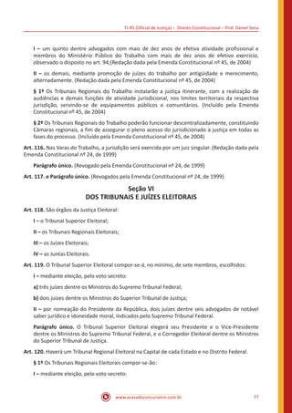 TJ-RS (Oficial de Justiça) – Direito Constitucional – Prof. Daniel Sena
77
www.acasadoconcurseiro.com.br
I – um quinto dentre advogados com mais de dez anos de efetiva atividade profissional e
membros do Ministério Público do Trabalho com mais de dez anos de efetivo exercício,
observado o disposto no art. 94;(Redação dada pela Emenda Constitucional nº 45, de 2004)
II – os demais, mediante promoção de juízes do trabalho por antigüidade e merecimento,
alternadamente. (Redação dada pela Emenda Constitucional nº 45, de 2004)
§ 1º Os Tribunais Regionais do Trabalho instalarão a justiça itinerante, com a realização de
audiências e demais funções de atividade jurisdicional, nos limites territoriais da respectiva
jurisdição, servindo-se de equipamentos públicos e comunitários. (Incluído pela Emenda
Constitucional nº 45, de 2004)
§ 2º Os Tribunais Regionais do Trabalho poderão funcionar descentralizadamente, constituindo
Câmaras regionais, a fim de assegurar o pleno acesso do jurisdicionado à justiça em todas as
fases do processo. (Incluído pela Emenda Constitucional nº 45, de 2004)
Art. 116. Nas Varas do Trabalho, a jurisdição será exercida por um juiz singular. (Redação dada pela
Emenda Constitucional nº 24, de 1999)
Parágrafo único. (Revogado pela Emenda Constitucional nº 24, de 1999)
Art. 117. e Parágrafo único. (Revogados pela Emenda Constitucional nº 24, de 1999)
Seção VI
DOS TRIBUNAIS E JUÍZES ELEITORAIS
Art. 118. São órgãos da Justiça Eleitoral:
I – o Tribunal Superior Eleitoral;
II – os Tribunais Regionais Eleitorais;
III – os Juízes Eleitorais;
IV – as Juntas Eleitorais.
Art. 119. O Tribunal Superior Eleitoral compor-se-á, no mínimo, de sete membros, escolhidos:
I – mediante eleição, pelo voto secreto:
a) três juízes dentre os Ministros do Supremo Tribunal Federal;
b) dois juízes dentre os Ministros do Superior Tribunal de Justiça;
II – por nomeação do Presidente da República, dois juízes dentre seis advogados de notável
saber jurídico e idoneidade moral, indicados pelo Supremo Tribunal Federal.
Parágrafo único. O Tribunal Superior Eleitoral elegerá seu Presidente e o Vice-Presidente
dentre os Ministros do Supremo Tribunal Federal, e o Corregedor Eleitoral dentre os Ministros
do Superior Tribunal de Justiça.
Art. 120. Haverá um Tribunal Regional Eleitoral na Capital de cada Estado e no Distrito Federal.
§ 1º Os Tribunais Regionais Eleitorais compor-se-ão:
I – mediante eleição, pelo voto secreto:
 