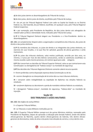 78 www.acasadoconcurseiro.com.br
a) de dois juízes dentre os desembargadores do Tribunal de Justiça;
b) de dois juízes, dentre juízes de direito, escolhidos pelo Tribunal de Justiça;
II – de um juiz do Tribunal Regional Federal com sede na Capital do Estado ou no Distrito
Federal, ou, não havendo, de juiz federal, escolhido, em qualquer caso, pelo Tribunal Regional
Federal respectivo;
III – por nomeação, pelo Presidente da República, de dois juízes dentre seis advogados de
notável saber jurídico e idoneidade moral, indicados pelo Tribunal de Justiça.
§ 2º O Tribunal Regional Eleitoral elegerá seu Presidente e o Vice-Presidente- dentre os
desembargadores.
Art. 121. Lei complementar disporá sobre a organização e competência dos tribunais, dos juízes de
direito e das juntas eleitorais.
§ 1º Os membros dos tribunais, os juízes de direito e os integrantes das juntas eleitorais, no
exercício de suas funções, e no que lhes for aplicável, gozarão de plenas garantias e serão
inamovíveis.
§ 2º Os juízes dos tribunais eleitorais, salvo motivo justificado, servirão por dois anos, no
mínimo, e nunca por mais de dois biênios consecutivos, sendo os substitutos escolhidos na
mesma ocasião e pelo mesmo processo, em número igual para cada categoria.
§ 3º São irrecorríveis as decisões do Tribunal Superior Eleitoral, salvo as que contrariarem esta
Constituição e as denegatórias de habeas-corpus ou mandado de segurança.
§ 4º Das decisões dos Tribunais Regionais Eleitorais somente caberá recurso quando:
I – forem proferidas contra disposição expressa desta Constituição ou de lei;
II – ocorrer divergência na interpretação de lei entre dois ou mais tribunais eleitorais;
III – versarem sobre inelegibilidade ou expedição de diplomas nas eleições federais ou
estaduais;
IV – anularem diplomas ou decretarem a perda de mandatos eletivos federais ou estaduais;
V – denegarem habeas-corpus, mandado de segurança, habeas-data ou mandado de
injunção.
Seção VII
DOS TRIBUNAIS E JUÍZES MILITARES
Art. 122. São órgãos da Justiça Militar:
I – o Superior Tribunal Militar;
II – os Tribunais e Juízes Militares instituídos por lei.
Art. 123. O Superior Tribunal Militar compor-se-á de quinze Ministros vitalícios, nomeados pelo
Presidente da República, depois de aprovada a indicação pelo Senado Federal, sendo três dentre
oficiais-generais da Marinha, quatro dentre oficiais-generais do Exército, três dentre oficiais-
generais da Aeronáutica, todos da ativa e do posto mais elevado da carreira, e cinco dentre civis.
 