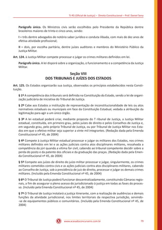 TJ-RS (Oficial de Justiça) – Direito Constitucional – Prof. Daniel Sena
79
www.acasadoconcurseiro.com.br
Parágrafo único. Os Ministros civis serão escolhidos pelo Presidente da República dentre
brasileiros maiores de trinta e cinco anos, sendo:
I – três dentre advogados de notório saber jurídico e conduta ilibada, com mais de dez anos de
efetiva atividade profissional;
II – dois, por escolha paritária, dentre juízes auditores e membros do Ministério Público da
Justiça Militar.
Art. 124. à Justiça Militar compete processar e julgar os crimes militares definidos em lei.
Parágrafo único. A lei disporá sobre a organização, o funcionamento e a competência da Justiça
Militar.
Seção VIII
DOS TRIBUNAIS E JUÍZES DOS ESTADOS
Art. 125. Os Estados organizarão sua Justiça, observados os princípios estabelecidos nesta Consti-
tuição.
§ 1º A competência dos tribunais será definida na Constituição do Estado, sendo a lei de organi-
zação judiciária de iniciativa do Tribunal de Justiça.
§ 2º Cabe aos Estados a instituição de representação de inconstitucionalidade de leis ou atos
normativos estaduais ou municipais em face da Constituição Estadual, vedada a atribuição da
legitimação para agir a um único órgão.
§ 3º A lei estadual poderá criar, mediante proposta do T ribunal de Justiça, a Justiça Militar
estadual, constituída, em primeiro grau, pelos juízes de direito e pelos Conselhos de Justiça e,
em segundo grau, pelo próprio Tribunal de Justiça, ou por Tribunal de Justiça Militar nos Esta-
dos em que o efetivo militar seja superior a vinte mil integrantes. (Redação dada pela Emenda
Constitucional nº 45, de 2004)
§ 4º Compete à Justiça Militar estadual processar e julgar os militares dos Estados, nos crimes
militares definidos em lei e as ações judiciais contra atos disciplinares militares, ressalvada a
competência do júri quando a vítima for civil, cabendo ao tribunal competente decidir sobre a
perda do posto e da patente dos oficiais e da graduação das praças. (Redação dada pela Emen-
da Constitucional nº 45, de 2004)
§ 5º Compete aos juízes de direito do juízo militar processar e julgar, singularmente, os crimes
militares cometidos contra civis e as ações judiciais contra atos disciplinares militares, cabendo
ao Conselho de Justiça, sob a presidência de juiz de direito, processar e julgar os demais crimes
militares. (Incluído pela Emenda Constitucional nº 45, de 2004)
§ 6º O Tribunal de Justiça poderá funcionar descentralizadamente, constituindo Câmaras regio-
nais, a fim de assegurar o pleno acesso do jurisdicionado à justiça em todas as fases do proces-
so. (Incluído pela Emenda Constitucional nº 45, de 2004)
§ 7º O Tribunal de Justiça instalará a justiça itinerante, com a realização de audiências e demais
funções da atividade jurisdicional, nos limites territoriais da respectiva jurisdição, servindo-
-se de equipamentos públicos e comunitários. (Incluído pela Emenda Constitucional nº 45, de
2004)
 