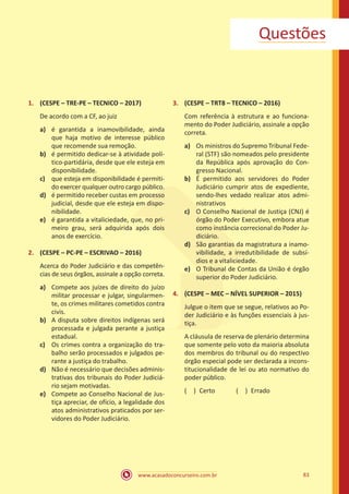 83
www.acasadoconcurseiro.com.br
Questões
1.	 (CESPE – TRE-PE – TECNICO – 2017)
De acordo com a CF, ao juiz
a)	 é garantida a inamovibilidade, ainda
que haja motivo de interesse público
que recomende sua remoção.
b)	 é permitido dedicar-se à atividade polí-
tico-partidária, desde que ele esteja em
disponibilidade.
c)	 que esteja em disponibilidade é permiti-
do exercer qualquer outro cargo público.
d)	 é permitido receber custas em processo
judicial, desde que ele esteja em dispo-
nibilidade.
e)	 é garantida a vitaliciedade, que, no pri-
meiro grau, será adquirida após dois
anos de exercício.
2.	 (CESPE – PC-PE – ESCRIVAO – 2016)
Acerca do Poder Judiciário e das competên-
cias de seus órgãos, assinale a opção correta.
a)	 Compete aos juízes de direito do juízo
militar processar e julgar, singularmen-
te, os crimes militares cometidos contra
civis.
b)	 A disputa sobre direitos indígenas será
processada e julgada perante a justiça
estadual.
c)	 Os crimes contra a organização do tra-
balho serão processados e julgados pe-
rante a justiça do trabalho.
d)	 Não é necessário que decisões adminis-
trativas dos tribunais do Poder Judiciá-
rio sejam motivadas.
e)	 Compete ao Conselho Nacional de Jus-
tiça apreciar, de ofício, a legalidade dos
atos administrativos praticados por ser-
vidores do Poder Judiciário.
3.	 (CESPE – TRT8 – TECNICO – 2016)
Com referência à estrutura e ao funciona-
mento do Poder Judiciário, assinale a opção
correta.
a)	 Os ministros do Supremo Tribunal Fede-
ral (STF) são nomeados pelo presidente
da República após aprovação do Con-
gresso Nacional.
b)	 É permitido aos servidores do Poder
Judiciário cumprir atos de expediente,
sendo-lhes vedado realizar atos admi-
nistrativos
c)	 O Conselho Nacional de Justiça (CNJ) é
órgão do Poder Executivo, embora atue
como instância correcional do Poder Ju-
diciário.
d)	 São garantias da magistratura a inamo-
vibilidade, a irredutibilidade de subsí-
dios e a vitaliciedade.
e)	 O Tribunal de Contas da União é órgão
superior do Poder Judiciário.
4.	 (CESPE – MEC – NÍVEL SUPERIOR – 2015)
Julgue o item que se segue, relativos ao Po-
der Judiciário e às funções essenciais à jus-
tiça.
A cláusula de reserva de plenário determina
que somente pelo voto da maioria absoluta
dos membros do tribunal ou do respectivo
órgão especial pode ser declarada a incons-
titucionalidade de lei ou ato normativo do
poder público.
( ) Certo   ( ) Errado
 