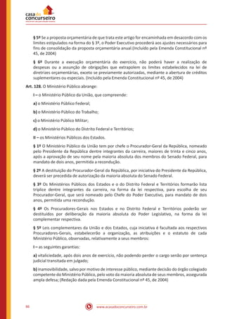 86 www.acasadoconcurseiro.com.br
§ 5º Se a proposta orçamentária de que trata este artigo for encaminhada em desacordo com os
limites estipulados na forma do § 3º, o Poder Executivo procederá aos ajustes necessários para
fins de consolidação da proposta orçamentária anual.(Incluído pela Emenda Constitucional nº
45, de 2004)
§ 6º Durante a execução orçamentária do exercício, não poderá haver a realização de
despesas ou a assunção de obrigações que extrapolem os limites estabelecidos na lei de
diretrizes orçamentárias, exceto se previamente autorizadas, mediante a abertura de créditos
suplementares ou especiais. (Incluído pela Emenda Constitucional nº 45, de 2004)
Art. 128. O Ministério Público abrange:
I – o Ministério Público da União, que compreende:
a) o Ministério Público Federal;
b) o Ministério Público do Trabalho;
c) o Ministério Público Militar;
d) o Ministério Público do Distrito Federal e Territórios;
II – os Ministérios Públicos dos Estados.
§ 1º O Ministério Público da União tem por chefe o Procurador-Geral da República, nomeado
pelo Presidente da República dentre integrantes da carreira, maiores de trinta e cinco anos,
após a aprovação de seu nome pela maioria absoluta dos membros do Senado Federal, para
mandato de dois anos, permitida a recondução.
§ 2º A destituição do Procurador-Geral da República, por iniciativa do Presidente da República,
deverá ser precedida de autorização da maioria absoluta do Senado Federal.
§ 3º Os Ministérios Públicos dos Estados e o do Distrito Federal e Territórios formarão lista
tríplice dentre integrantes da carreira, na forma da lei respectiva, para escolha de seu
Procurador-Geral, que será nomeado pelo Chefe do Poder Executivo, para mandato de dois
anos, permitida uma recondução.
§ 4º Os Procuradores-Gerais nos Estados e no Distrito Federal e Territórios poderão ser
destituídos por deliberação da maioria absoluta do Poder Legislativo, na forma da lei
complementar respectiva.
§ 5º Leis complementares da União e dos Estados, cuja iniciativa é facultada aos respectivos
Procuradores-Gerais, estabelecerão a organização, as atribuições e o estatuto de cada
Ministério Público, observadas, relativamente a seus membros:
I – as seguintes garantias:
a) vitaliciedade, após dois anos de exercício, não podendo perder o cargo senão por sentença
judicial transitada em julgado;
b) inamovibilidade, salvo por motivo de interesse público, mediante decisão do órgão colegiado
competente do Ministério Público, pelo voto da maioria absoluta de seus membros, assegurada
ampla defesa; (Redação dada pela Emenda Constitucional nº 45, de 2004)
 