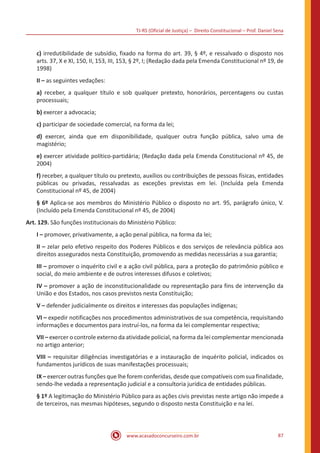 TJ-RS (Oficial de Justiça) – Direito Constitucional – Prof. Daniel Sena
87
www.acasadoconcurseiro.com.br
c) irredutibilidade de subsídio, fixado na forma do art. 39, § 4º, e ressalvado o disposto nos
arts. 37, X e XI, 150, II, 153, III, 153, § 2º, I; (Redação dada pela Emenda Constitucional nº 19, de
1998)
II – as seguintes vedações:
a) receber, a qualquer título e sob qualquer pretexto, honorários, percentagens ou custas
processuais;
b) exercer a advocacia;
c) participar de sociedade comercial, na forma da lei;
d) exercer, ainda que em disponibilidade, qualquer outra função pública, salvo uma de
magistério;
e) exercer atividade político-partidária; (Redação dada pela Emenda Constitucional nº 45, de
2004)
f) receber, a qualquer título ou pretexto, auxílios ou contribuições de pessoas físicas, entidades
públicas ou privadas, ressalvadas as exceções previstas em lei. (Incluída pela Emenda
Constitucional nº 45, de 2004)
§ 6º Aplica-se aos membros do Ministério Público o disposto no art. 95, parágrafo único, V.
(Incluído pela Emenda Constitucional nº 45, de 2004)
Art. 129. São funções institucionais do Ministério Público:
I – promover, privativamente, a ação penal pública, na forma da lei;
II – zelar pelo efetivo respeito dos Poderes Públicos e dos serviços de relevância pública aos
direitos assegurados nesta Constituição, promovendo as medidas necessárias a sua garantia;
III – promover o inquérito civil e a ação civil pública, para a proteção do patrimônio público e
social, do meio ambiente e de outros interesses difusos e coletivos;
IV – promover a ação de inconstitucionalidade ou representação para fins de intervenção da
União e dos Estados, nos casos previstos nesta Constituição;
V – defender judicialmente os direitos e interesses das populações indígenas;
VI – expedir notificações nos procedimentos administrativos de sua competência, requisitando
informações e documentos para instruí-los, na forma da lei complementar respectiva;
VII – exercer o controle externo da atividade policial, na forma da lei complementar mencionada
no artigo anterior;
VIII – requisitar diligências investigatórias e a instauração de inquérito policial, indicados os
fundamentos jurídicos de suas manifestações processuais;
IX – exercer outras funções que lhe forem conferidas, desde que compatíveis com sua finalidade,
sendo-lhe vedada a representação judicial e a consultoria jurídica de entidades públicas.
§ 1º A legitimação do Ministério Público para as ações civis previstas neste artigo não impede a
de terceiros, nas mesmas hipóteses, segundo o disposto nesta Constituição e na lei.
 