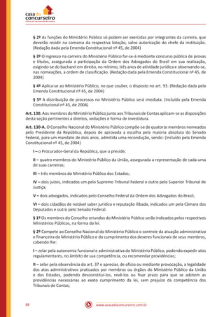 88 www.acasadoconcurseiro.com.br
§ 2º As funções do Ministério Público só podem ser exercidas por integrantes da carreira, que
deverão residir na comarca da respectiva lotação, salvo autorização do chefe da instituição.
(Redação dada pela Emenda Constitucional nº 45, de 2004)
§ 3º O ingresso na carreira do Ministério Público far-se-á mediante concurso público de provas
e títulos, assegurada a participação da Ordem dos Advogados do Brasil em sua realização,
exigindo-se do bacharel em direito, no mínimo, três anos de atividade jurídica e observando-se,
nas nomeações, a ordem de classificação. (Redação dada pela Emenda Constitucional nº 45, de
2004)
§ 4º Aplica-se ao Ministério Público, no que couber, o disposto no art. 93. (Redação dada pela
Emenda Constitucional nº 45, de 2004)
§ 5º A distribuição de processos no Ministério Público será imediata. (Incluído pela Emenda
Constitucional nº 45, de 2004)
Art. 130. Aos membros do Ministério Público junto aos Tribunais de Contas aplicam-se as disposições
desta seção pertinentes a direitos, vedações e forma de investidura.
Art. 130-A. O Conselho Nacional do Ministério Público compõe-se de quatorze membros nomeados
pelo Presidente da República, depois de aprovada a escolha pela maioria absoluta do Senado
Federal, para um mandato de dois anos, admitida uma recondução, sendo: (Incluído pela Emenda
Constitucional nº 45, de 2004)
I – o Procurador-Geral da República, que o preside;
II – quatro membros do Ministério Público da União, assegurada a representação de cada uma
de suas carreiras;
III – três membros do Ministério Público dos Estados;
IV – dois juízes, indicados um pelo Supremo Tribunal Federal e outro pelo Superior Tribunal de
Justiça;
V – dois advogados, indicados pelo Conselho Federal da Ordem dos Advogados do Brasil;
VI – dois cidadãos de notável saber jurídico e reputação ilibada, indicados um pela Câmara dos
Deputados e outro pelo Senado Federal.
§ 1º Os membros do Conselho oriundos do Ministério Público serão indicados pelos respectivos
Ministérios Públicos, na forma da lei.
§ 2º Compete ao Conselho Nacional do Ministério Público o controle da atuação administrativa
e financeira do Ministério Público e do cumprimento dos deveres funcionais de seus membros,
cabendo lhe:
I – zelar pela autonomia funcional e administrativa do Ministério Público, podendo expedir atos
regulamentares, no âmbito de sua competência, ou recomendar providências;
II – zelar pela observância do art. 37 e apreciar, de ofício ou mediante provocação, a legalidade
dos atos administrativos praticados por membros ou órgãos do Ministério Público da União
e dos Estados, podendo desconstituí-los, revê-los ou fixar prazo para que se adotem as
providências necessárias ao exato cumprimento da lei, sem prejuízo da competência dos
Tribunais de Contas;
 