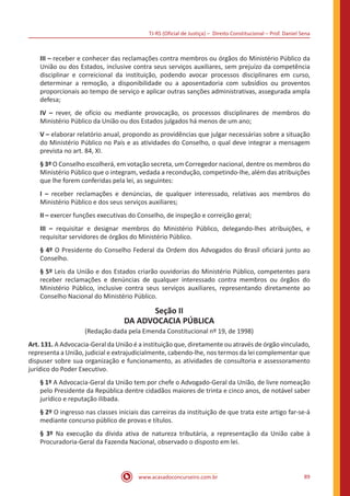 TJ-RS (Oficial de Justiça) – Direito Constitucional – Prof. Daniel Sena
89
www.acasadoconcurseiro.com.br
III – receber e conhecer das reclamações contra membros ou órgãos do Ministério Público da
União ou dos Estados, inclusive contra seus serviços auxiliares, sem prejuízo da competência
disciplinar e correicional da instituição, podendo avocar processos disciplinares em curso,
determinar a remoção, a disponibilidade ou a aposentadoria com subsídios ou proventos
proporcionais ao tempo de serviço e aplicar outras sanções administrativas, assegurada ampla
defesa;
IV – rever, de ofício ou mediante provocação, os processos disciplinares de membros do
Ministério Público da União ou dos Estados julgados há menos de um ano;
V – elaborar relatório anual, propondo as providências que julgar necessárias sobre a situação
do Ministério Público no País e as atividades do Conselho, o qual deve integrar a mensagem
prevista no art. 84, XI.
§ 3º O Conselho escolherá, em votação secreta, um Corregedor nacional, dentre os membros do
Ministério Público que o integram, vedada a recondução, competindo-lhe, além das atribuições
que lhe forem conferidas pela lei, as seguintes:
I – receber reclamações e denúncias, de qualquer interessado, relativas aos membros do
Ministério Público e dos seus serviços auxiliares;
II – exercer funções executivas do Conselho, de inspeção e correição geral;
III – requisitar e designar membros do Ministério Público, delegando-lhes atribuições, e
requisitar servidores de órgãos do Ministério Público.
§ 4º O Presidente do Conselho Federal da Ordem dos Advogados do Brasil oficiará junto ao
Conselho.
§ 5º Leis da União e dos Estados criarão ouvidorias do Ministério Público, competentes para
receber reclamações e denúncias de qualquer interessado contra membros ou órgãos do
Ministério Público, inclusive contra seus serviços auxiliares, representando diretamente ao
Conselho Nacional do Ministério Público.
Seção II
DA ADVOCACIA PÚBLICA
(Redação dada pela Emenda Constitucional nº 19, de 1998)
Art. 131. A Advocacia-Geral da União é a instituição que, diretamente ou através de órgão vinculado,
representa a União, judicial e extrajudicialmente, cabendo-lhe, nos termos da lei complementar que
dispuser sobre sua organização e funcionamento, as atividades de consultoria e assessoramento
jurídico do Poder Executivo.
§ 1º A Advocacia-Geral da União tem por chefe o Advogado-Geral da União, de livre nomeação
pelo Presidente da República dentre cidadãos maiores de trinta e cinco anos, de notável saber
jurídico e reputação ilibada.
§ 2º O ingresso nas classes iniciais das carreiras da instituição de que trata este artigo far-se-á
mediante concurso público de provas e títulos.
§ 3º Na execução da dívida ativa de natureza tributária, a representação da União cabe à
Procuradoria-Geral da Fazenda Nacional, observado o disposto em lei.
 
