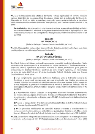 90 www.acasadoconcurseiro.com.br
Art. 132. Os Procuradores dos Estados e do Distrito Federal, organizados em carreira, na qual o
ingresso dependerá de concurso público de provas e títulos, com a participação da Ordem dos
Advogados do Brasil em todas as suas fases, exercerão a representação judicial e a consultoria
jurídica das respectivas unidades federadas. (Redação dada pela Emenda Constitucional nº 19, de
1998)
Parágrafo único. Aos procuradores referidos neste artigo é assegurada estabilidade após três
anos de efetivo exercício, mediante avaliação de desempenho perante os órgãos próprios, após
relatório circunstanciado das corregedorias. (Redação dada pela Emenda Constitucional nº 19,
de 1998)
Seção III
DA ADVOCACIA
(Redação dada pela Emenda Constitucional nº 80, de 2014)
Art. 133. O advogado é indispensável à administração da justiça, sendo inviolável por seus atos e
manifestações no exercício da profissão, nos limites da lei.
Seção IV
DA DEFENSORIA PÚBLICA
(Redação dada pela Emenda Constitucional nº 80, de 2014)
Art. 134. A Defensoria Pública é instituição permanente, essencial à função jurisdicional do Estado,
incumbindo-lhe, como expressão e instrumento do regime democrático, fundamentalmente, a
orientação jurídica, a promoção dos direitos humanos e a defesa, em todos os graus, judicial e
extrajudicial, dos direitos individuais e coletivos, de forma integral e gratuita, aos necessitados,
na forma do inciso LXXIV do art. 5º desta Constituição Federal. (Redação dada pela Emenda
Constitucional nº 80, de 2014)
§ 1º Lei complementar organizará a Defensoria Pública da União e do Distrito Federal e dos
Territórios e prescreverá normas gerais para sua organização nos Estados, em cargos de
carreira, providos, na classe inicial, mediante concurso público de provas e títulos, assegurada
a seus integrantes a garantia da inamovibilidade e vedado o exercício da advocacia fora das
atribuições institucionais. (Renumerado do parágrafo único pela Emenda Constitucional nº 45,
de 2004)
§ 2º Às Defensorias Públicas Estaduais são asseguradas autonomia funcional e administrativa
e a iniciativa de sua proposta orçamentária dentro dos limites estabelecidos na lei de diretrizes
orçamentárias e subordinação ao disposto no art. 99, § 2º. (Incluído pela Emenda Constitucional
nº 45, de 2004)
§ 3º Aplica-se o disposto no § 2º às Defensorias Públicas da União e do Distrito Federal. (Incluído
pela Emenda Constitucional nº 74, de 2013)
§ 4º São princípios institucionais da Defensoria Pública a unidade, a indivisibilidade e a
independência funcional, aplicando-se também, no que couber, o disposto no art. 93 e no inciso
II do art. 96 desta Constituição Federal. (Incluído pela Emenda Constitucional nº 80, de 2014)
Art. 135. Os servidores integrantes das carreiras disciplinadas nas Seções II e III deste Capítulo serão
remunerados na forma do art. 39, § 4º. (Redação dada pela Emenda Constitucional nº 19, de 1998)
 