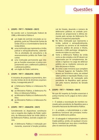 91
www.acasadoconcurseiro.com.br
Questões
1.	 (CESPE – TRT 7 – TECNICO – 2017)
De acordo com a Constituição Federal de
1988, o Ministério Público é
a)	 um órgão de controle vinculado ao Le-
gislativo, junto ao Tribunal de Contas da
União (TCU) e à Controladoria-Geral da
União (CGU).
b)	 uma instituição que representa a União,
judicial e extrajudicialmente, cabendo-
-lhe as atividades de consultoria e de
assessoramento jurídico do Poder Exe-
cutivo.
c)	 uma instituição permanente que inte-
gra as funções essenciais à justiça con-
juntamente com a defensoria pública e
a advocacia pública.
d)	 um órgão do Poder Judiciário.
2.	 (CESPE – TRT 7 – ANALISTA – 2017)
A iniciativa de proposta orçamentária, den-
tro dos limites da lei de diretrizes orçamen-
tárias, é assegurada pela CF
a)	 à Defensoria Pública e à Advocacia Pú-
blica.
b)	 ao Ministério Público, à Defensoria Pú-
blica e à Advocacia Pública.
c)	 ao Ministério Público e à Defensoria Pú-
blica.
d)	 ao Ministério Público e à Advocacia Pú-
blica.
3.	 (CESPE – TRT 7 – ANALISTA – 2017)
Considerando os dispositivos constitucio-
nais a respeito dos órgãos do Poder Judici-
ário, da Advocacia-Geral da União (AGU) e
da Defensoria Pública, assinale a opção cor-
reta.
a)	 A Defensoria Pública é instituição per-
manente, essencial à função jurisdicio-
nal do Estado, devendo o número de
defensores públicos na unidade juris-
dicional ser proporcional à efetiva de-
manda pelo serviço da Defensoria Pú-
blica e à respectiva população.
b)	 Na AGU, instituição que representa a
União, judicial e extrajudicialmente,
o ingresso na carreira se dá mediante
concurso público de provas e títulos,
devendo a OAB participar obrigatoria-
mente em todas as suas fases.
c)	 Tanto a Defensoria Pública da União
como as dos estados e do DF devem ser
organizadas por lei complementar, de-
vendo o ingresso no cargo de defensor
público dar-se mediante concurso pú-
blico de provas e títulos.
d)	 Os vinte e sete ministros que compõem
o Tribunal Superior do Trabalho (TST)
devem ser brasileiros natos, de notável
saber jurídico e reputação ilibada, e sua
escolha depende de nomeação pelo
presidente da República após aprova-
ção pela maioria absoluta do Senado
Federal.
4.	 (CESPE – TRT 7 – TECNICO – 2017)
No que diz respeito às funções essenciais à
justiça insertas na CF, julgue os itens subse-
quentes.
I – É vedada a recondução de membro no-
meado pelo presidente da República para o
Conselho Nacional do Ministério Público.
II – A unidade, a indivisibilidade e a inde-
pendência funcional são princípios institu-
cionais da defensoria pública.
III – O advogado é indispensável à adminis-
tração pública, sendo, em qualquer circuns-
tância, inviolável por seus atos e manifesta-
ções no exercício da profissão.
 