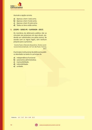 92 www.acasadoconcurseiro.com.br
Assinale a opção correta.
a)	 Apenas o item I está certo.
b)	 Apenas o item II está certo.
c)	 Apenas o item III está certo.
d)	 Todos os itens estão certos.
5.	 (CESPE – SERES-PE – SUPERIOR – 2017)
Os membros da defensoria pública não se
vinculam aos processos em que atuam, po-
dendo ser substituídos uns pelos outros, de
acordo com as regras legais, sem nenhum
prejuízo para o processo.
Vicente Paulo e Marcelo Alexandrino. Direito consti-
tucional descomplicado. 16.ª ed. São Paulo: Forense,
2017.
O princípio institucional da defensoria públi-
ca abordado no texto é o princípio da
a)	 independência funcional.
b)	 autonomia administrativa.
c)	 inamovibilidade.
d)	 indivisibilidade.
e)	 unidade.
Gabarito: 1. C 2. C 3. A 4. B 5. D
 