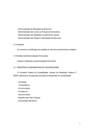 - Demonstração do Resultado do Exercício
- Demonstração dos Lucros ou Prejuízos Acumulados
- Demonstração das Mutações do patrimônio Líquido
- Demonstração das Origens e Aplicações de Recursos
1.7.3 Auditoria
É o exame e a verificação da exatidão ou não dos procedimentos contábeis.
1.7.4 Análise das Demonstrações Financeiras
Analisa e interpreta as demonstrações financeiras.
1.8 PRINCÍPIOS FUNDAMENTAIS DA CONTABILIDADE
O Conselho Federal de Contabilidade, através da Resolução Federal n
o
750/93, determinou os seguintes princípios fundamentais de contabilidade.
- Entidade
- Competência
- Continuidade
- Prudência
- Oportunidade
- Registro pelo Valor Original
- Atualização Monetária
9
 