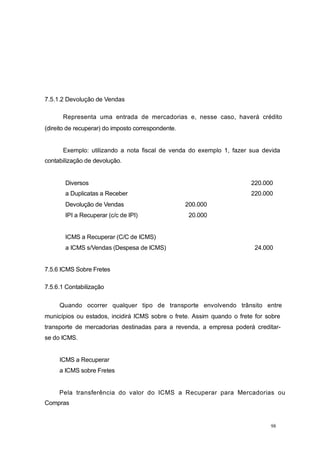 7.5.1.2 Devolução de Vendas
Representa uma entrada de mercadorias e, nesse caso, haverá crédito
(direito de recuperar) do imposto correspondente.
Exemplo: utilizando a nota fiscal de venda do exemplo 1, fazer sua devida
contabilização de devolução.
Diversos 220.000
a Duplicatas a Receber 220.000
Devolução de Vendas 200.000
IPI a Recuperar (c/c de IPI) 20.000
ICMS a Recuperar (C/C de ICMS)
a ICMS s/Vendas (Despesa de ICMS) 24.000
7.5.6 ICMS Sobre Fretes
7.5.6.1 Contabilização
Quando ocorrer qualquer tipo de transporte envolvendo trânsito entre
municípios ou estados, incidirá ICMS sobre o frete. Assim quando o frete for sobre
transporte de mercadorias destinadas para a revenda, a empresa poderá creditar-
se do ICMS.
ICMS a Recuperar
a ICMS sobre Fretes
Pela transferência do valor do ICMS a Recuperar para Mercadorias ou
Compras
98
 