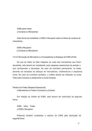 ICMS sobre Fretes
a Compras ou Mercadorias
Outra forma de contabilizar o ICMS A Recuperar sobre os fretes de compras de
mercadorias.
ICMS a Recuperar
a Compras ou Mercadorias
7.5.2.2 Devolução de Mercadoria e a Conseqüência no Destaque de ICMS s/Frete
No que se refere ao frete integrado ao custo das mercadorias que foram
devolvidas, este deverá ser considerado como despesas operacionais do período a
que corresponder a devolução. No caso de inventário permanente, os fretes
deverão ser baixados do estoque de mercadorias, creditando-se a respectiva
conta. No caso de inventário periódico, o crédito deverá ser efetuado na conta
Frete sobre Compras ou diretamente na conta Compras.
Perdas com Fretes (Despesa Operacional)
a Mercadorias ou Fretes s/ Compras ou Compras
Em relação ao crédito do ICMS, este deverá ser estornado da seguinte
forma:
ICMS sobre Fretes
a ICMS a Recuperar
Podemos também contabilizar o estorno do ICMS pela devolução da
seguinte forma:
99
 