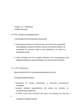 Compras ou Mercadorias
a ICMS a Recuperar
7.5.7 PIS - Programa de Integração Social
A contribuição do PIS será apurada mensalmente:
I. pelas pessoas jurídicas de direito privado e as que lhe são equiparadas
pela legislação do Imposto de Renda, inclusive as empresas públicas e as
sociedades de economia mista e suas subsidiárias, com base no
faturamento do mês;
II. pelas entidades sem fins lucrativos definidas como empregadoras pela
legislação trabalhista, inclusive fundações, com base na folha de salários.
7.5.7.1 PIS - Faturamento
Base de Cálculo do PIS: é constituída pelo faturamento do mês.
Exclusões da Base de Cálculo:
- Devoluções de vendas, abatimentos, e descontos incondicionais
concedidos;
- Impostos cobrados separadamente dos preços dos produtos no
documento fiscal próprio (IPI);
- O ICMS retido pelo vendedor dos bens ou prestador de serviços n
a
condição de substituto tributário.
 