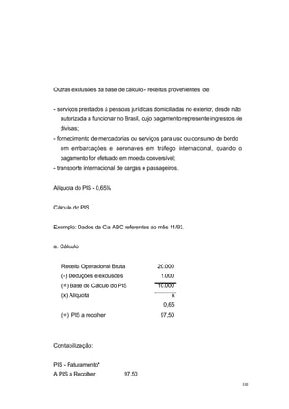 Outras exclusões da base de cálculo - receitas provenientes de:
- serviços prestados à pessoas jurídicas domiciliadas no exterior, desde não
autorizada a funcionar no Brasil, cujo pagamento represente ingressos de
divisas;
- fornecimento de mercadorias ou serviços para uso ou consumo de bordo
em embarcações e aeronaves em tráfego internacional, quando o
pagamento for efetuado em moeda conversível;
- transporte internacional de cargas e passageiros.
Alíquota do PIS - 0,65%
Cálculo do PlS.
Exemplo: Dados da Cia ABC referentes ao mês 11/93.
a. Cálculo
Receita Operacional Bruta 20.000
(-) Deduções e exclusões 1.000
(=) Base de Cálculo do PIS 10.000
(x) Alíquota x
0,65
(=) PIS a recolher 97,50
Contabilização:
PIS - Faturamento*
A PIS a Recolher 97,50
101
 